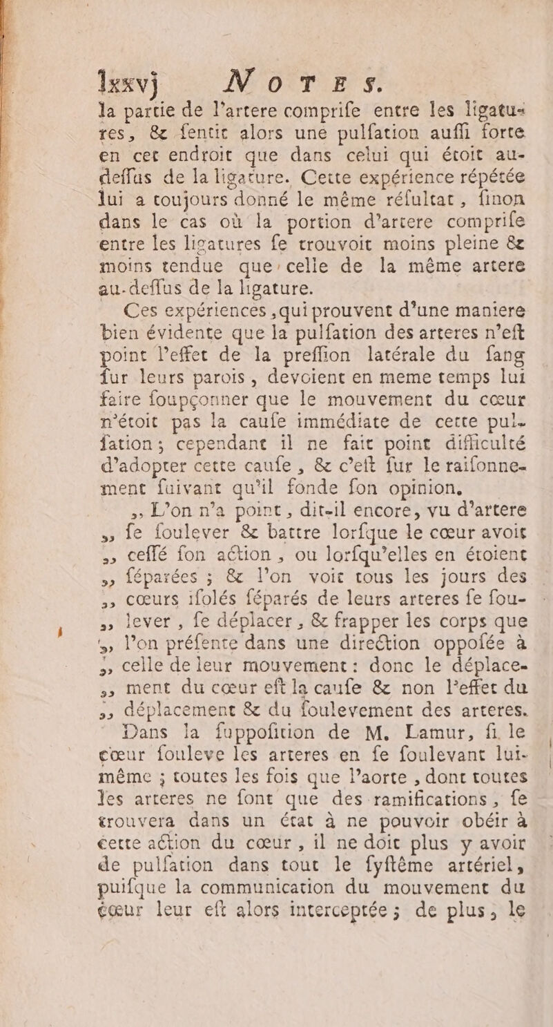 1exv) NOTE s la partie de l’artere comprife entre les ligatu- res, 8 fentit alors une pulfation aufli forte en cet endroit que dans celui qui étoit au- deflus de la ligature. Cette expérience répétée lui a coujours donné le même rélultat, finon dans le cas où la portion d’artere comprife entre les lisatures fe trouvoit moins pleine &amp;e moins tendue que’celie de la même artere au-deffus de la ligature. Ces expériences ,qui prouvent d’une mantere bien évidente que la pulfation des arteres n’eft point l’effert de la preffion latérale du fang fur leurs parois, devoient en meme temps lui faire foupçonner que le mouvement du cœur n'étoit pas la caufe immédiate de cette pui. fation ; cependant il ne fait point difliculté d'adopter cette caufe , &amp; c’eit fur le raifonne- ment fuivant qu'il fonde fon opinion. , L'on n’a point, dit-il encore, vu d’artere » fe foulever &amp; battre lorfque le cœur avoit , ceflé fon aétion , ou lorfqu’elles en éroient &gt;» féparées ; &amp; l’on voit tous les jours des » cœurs ifolés féparés de leurs arteres fe fou- » lever , fe déplacer , &amp; frapper les corps que l’on préfente dans une direction oppoñée à celle de leur mouvement: donc le déplace. »,» ment du cœur eft la caufe &amp; non l'effet du 5» déplacement &amp; du foulevement des arteres. Dans la fuppoñition de M. Lamur, fi le cœur fouleve les arteres en fe foulevant lui- même ; toutes les fois que l’aorte , dont toutes les arteres ne font que des ramifications , fe trouvera dans un état à ne pouvoir obéir à certe action du cœur , il ne doit plus y avoir de pulfation dans tour le fyflême artériel, puifque la communication du mouvement du gœur leur eft alors interceptée; de plus, le