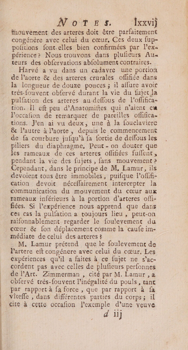 Notes. Txxvi) fnoüuvement des arteres doit être parfaitement congénére avec celui du cœur, Ces deux fup- pofitions font-elles bien confirmées par l’ex« périence? Nous trouvons dans plufieurs Au« teurs des obfervations abfolument contraires. Harvé a vu dans un cadavre une portion de l'aorte &amp; des arteres crurales offifiée dans la longueur de douze pouces ; il aflure avoir très-fouvenc obfervé durant la vie du fujec la tion. {1 eft peu d’Anaromiftes qui n'aient ete Poccafion de remarquer de pareilles oflifica. tions. J’en ai vu deux, une à la fouclavieré &amp; l’autre à l’aorte, depuis le commencement de fa courbure jufqu’à fa fortie de deffous les piliers du diaphragme, Peur - on douter que les rameaux de ces arteres oflifiées fuffenc, pendant la vie des fujets, fans mouvement 2 Cependant, dans le principe de M, Lamur, ils devoient tous être immobiles, puifque lPofifi- cation devoit néceffairement intercepter la communication du mouvement du cœur aux rameaux inférieurs à la portion d’arteres ofli- fiées. Si l'expérience nous apprend que dans ces cas la pulfation a toujours lieu , peut-on raifonnablement regarder le fouleyement du cœur &amp; fon déplacement comine la caufe im- médiate de celui des arterest M. Lamur prétend que le foulevement de Partere eft congénere avec celui du cœur, Les expériences qu’il a faites à ce fujet ne s’ac- cordent pas avec celles de plufieurs perfonnes de l’Art. Zimmerman , cité par M. Lamur , a Obfervé très-fouvent l'inégalité du pouls, tant par rapport à fa force , que par rapport à fa vicefle , dans différentes parties du corps; il d iij “