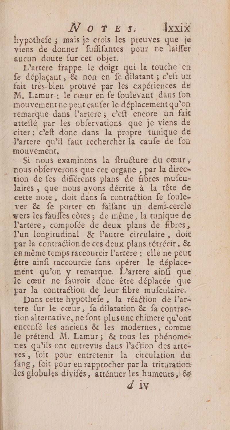 NoONR ES. - xx hypothefe 3 mais je crois les preuves que je viens de donner fuflifantes pour ne jaiffer aucun doute fur cet objet. L’artere frappe le doigt qui la couche en fe déplaçant, &amp; non en fe dilatant ; c’eit un fait très-bien prouvé par les expériences de M. Lamur : le cœur en fe foulevant dans fon mouvement ne peut caufer le déplacement qu’on remarque dans l’artere; c’eft encore un fait attefté par les obfervations que je viens de citer: c’eft donc dans la propre tunique dé Partere qu’il faut rechercher la caufe de fon mouvement, Si nous examinons la ftruéture du cœur, nous obferverons que cet organe , par la direc- tion de fes différents plans de fibres mufcu- laïres , que nous ayons décrite à la tête de cette note, doit dans fa contraction fe foule- ver &amp; fe porter en faifant un demi-cercle sers les fauffes côtes; de même, la tunique de l’artere, compofée de deux plans de fibres, lun longitudinal &amp; lautre circulaire, doit par la contraétion de ces deux plans rétrécir, &amp; en même temps raccourcir l’artere : elle ne peut être ainfi raccourcie fans opérer le déplace- ment qu’on y remarque. L’artere ainfi que le cœur ne fauroit donc être déplacée que par la contraction de leur fibre mufculaire. Dans cette hypothefe , la réaétion de l’ars tere fur le cœur, fa dilatation &amp; fa contrac- tion alternative, ne font plusune chimere qu’ont encenfé les anciens &amp; les modernes, comme le prétend M. Lamur; &amp; tous les phénome+ nes qu’ils ont entrevus dans l’aétion des arte- res, foit pour entretenir la circulation du fang, foit pour en rapprocher par la trituration: les globules divifés, atténuer les humeurs, &amp; d 1