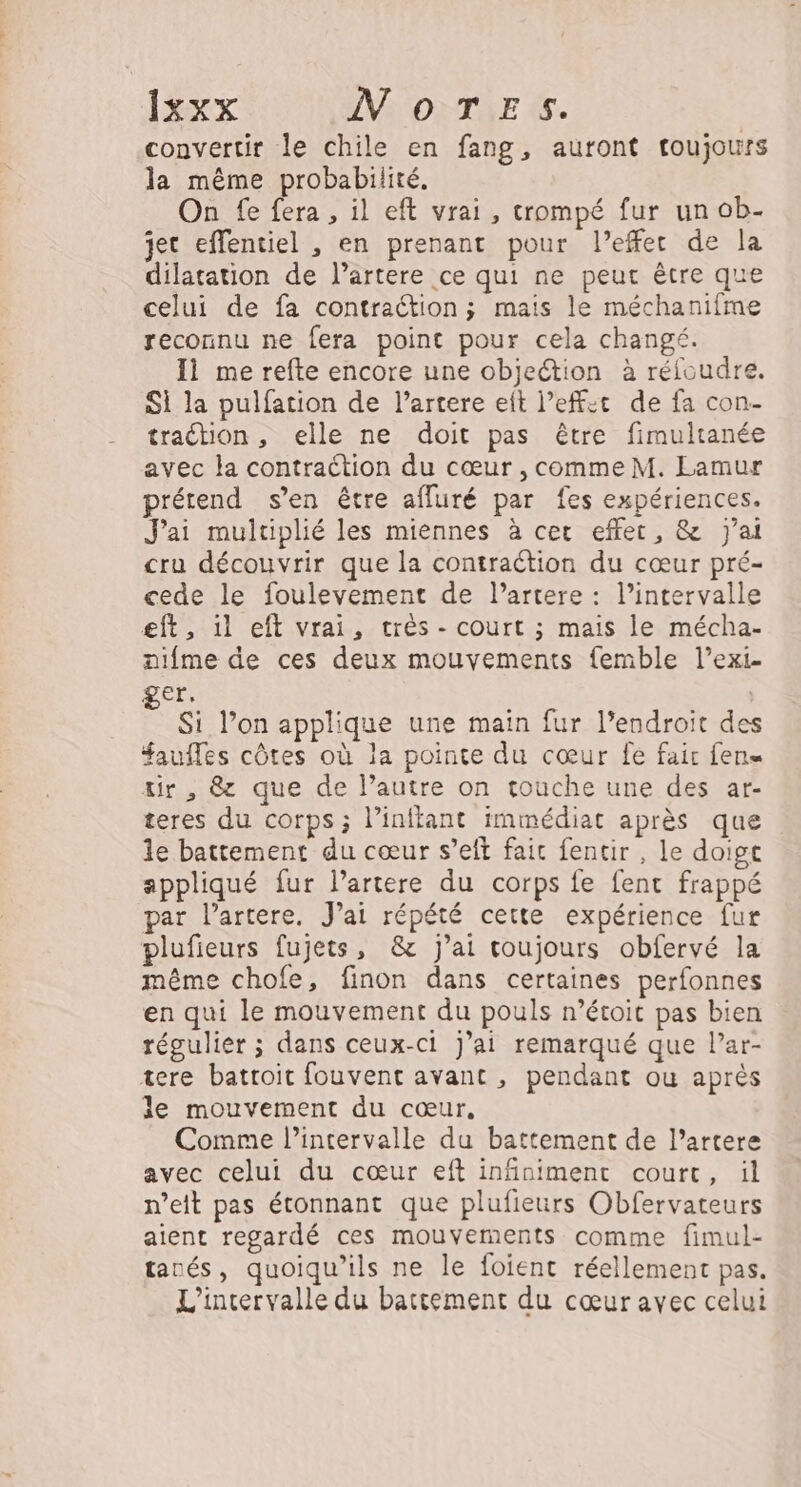 convertir le chile en fang, auront toujours la même probabilité. On fe fera , il eft vrai, crompé fur un ob- jec effentiel , en prenant pour l'effet de la dilatation de l’artere ce qui ne peur être que celui de fa contraction ; mais le méchaniime reconnu ne fera point pour cela changé. 11 me refte encore une objection à réfoudre. Si la pulfation de l’artere eit l’eff:t de fa con- traction, elle ne doit pas être fimultanée avec la contraction du cœur , comme M. Lamur prétend s’en être affuré par fes expériences. J'ai multiplié les miennes à cer effet, &amp; J'ai cru découvrir que la contraction du cœur pré- cede le foulevement de l’artere : l’intervalle eft , 1l eft vrai, très - court ; mais le mécha- nifme de ces deux mouvements femble l’exi. ger. Si lon applique une main fur l’endroit des faufles côtes où la pointe du cœur fe fair fens tir , &amp; que de l’autre on touche une des ar- teres du corps ; l’inftant immédiat après que le battement du cœur s’eft fait fentir , le doigt appliqué fur l’artere du corps fe fent frappé par lartere. J'ai répété cette expérience fur plufieurs fujets, &amp; j'ai toujours obfervé la même chofe, finon dans certaines perfonnes en qui le mouvement du pouls n’étoit pas bien régulier ; dans ceux-ci j'ai remarqué que l’ar- tere battoit fouvent avant , pendant ou après le mouvement du cœur, Comme l’intervalle du battement de l’artere avec celui du cœur eft infiniment court, il n’eit pas étonnant que plufieurs Obfervateurs aient regardé ces mouvements comme fimul- tanés, quoiqu’ils ne le foient réellement pas. L'intervalle du battement du cœur avec celui