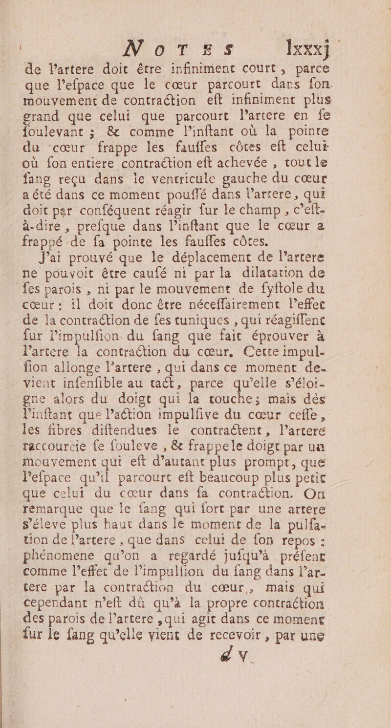 NoTes Ixxxj de Partere doit être infiniment court, parce que l’efpace que le cœur parcourt dars fon mouvement de contraétion eft infiniment plus grand que celui que parcourt l’artere en fe foulevantr ; &amp; comme l’inftant où la pointe du cœur frappe les faufles côtes eft celui où fon entiere contraction eft achevée , tout le fang reçu dans le ventricule gauche du cœur a été dans ce moment pouffé dans l’artere, qui doit par conféquent réagir fur le champ, c’eft- à-dire, prefque dans linftant que le cœur a frappé de fa pointe les faufles côtes, J'ai prouvé que le déplacement de l’artere ne pouvoit être caufé ni par la dilatation de fes parois , ni par le mouvement de fyftole du cœur: il doit donc être néceffairement l’effec de la contraétion de fes tuniques , qui réagiffent fur l’impulfion du fang que fait éprouver à l’artere la contraction du cœur, Cette impul- fon allonge l’artere , qui dans ce moment de. vient infenfible au tact, parce qu’elle s’éloi- gne alors du doigt qui la vrouche; mais dés linftant que laétion impulfive du cœur cefle, les fibres diftendues le contraétent, l’artere raccourcie fe fouleve , &amp; frappele doigt par uu mouvement qui eft d’autant plus prompt, que Pefpace qu’il parcourt eft beaucoup plus petic que celui du cœur dans fa contraction. On remarque que le fang qui fort par une artere s’éleve plus haut dans le moment de la pulfa. tion de l’artere , que dans celui de fon repos : phénomene qu’on a regardé jufqu’à préfent comme l’effer de l’impulfion du fang dans l’ar- tere par la contraction du cœur, mais qui cependant n’eft dù qu’à la propre contraction des parois de l’artere ,qui agit dans ce moment fur le fang qu’elle viens de recevoir, par une FA