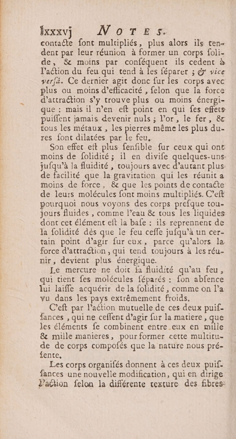 Bexxvj WoTes. contadte font multipliés, plus alors ils ten. dent par leur réunion à former un corps foli- de, &amp; moins par conféquent ils cedent à l’action du feu qui tend à les féparer ; @ vice verfä. Ce dernier agit donc fur les corps avec plus ou moins d’efficacité , felon que la force d’attraétion s’y trouve plus où moins énergi- que : mais il n’en eft point en qui fes effets puiffent jamais devenir nuls ; l’or, le fer, &amp; tous les métaux , les pierres même les plus du- res {ont dilatées par le feu.. Son effet eft plus fenfible fur ceux qui ont moins de folidité ; il en divife quelques-uns. jufqu’à la fluidité , toujours avec d’autant plus: de facilité que la gravitation qui les réunit a moins de force, &amp; que les points de contacte de leurs molécules font moins multipliés. C’eft pourquoi nous voyons des corps prefque tou- jours fluides , comme l’eau &amp; tous les liquides dont cet élément eft la bafe : ils reprennent de la folidité dès que le feu ceffe jufqu’à un cer- tain point d’agir fur eux, parce qu’alors la force d’attraétion , qui tend toujours à les réu- nir, devient plus énergique. Le mercure ne doit fa fluidité qu’au feu, qui tient fes molécules féparés : fon abfence lui laiffe acquérir de la folidité, comme on l’a vu dans les pays extrêmement froids. C’eft par l’aétion mutuelle de ces deux puif- fances , qui ne ceffent d’agir fur la matiere , que les éléments fe combinent entre eux en mille &amp; mille manteres, pour former cette multitu- de de corps compofés que la nature nous pré- fente, | Les corps organifés donnent à ces deux puif. fances une nouvelle modification, qui en dirige V’aétion felon la différente cexture des fibres: