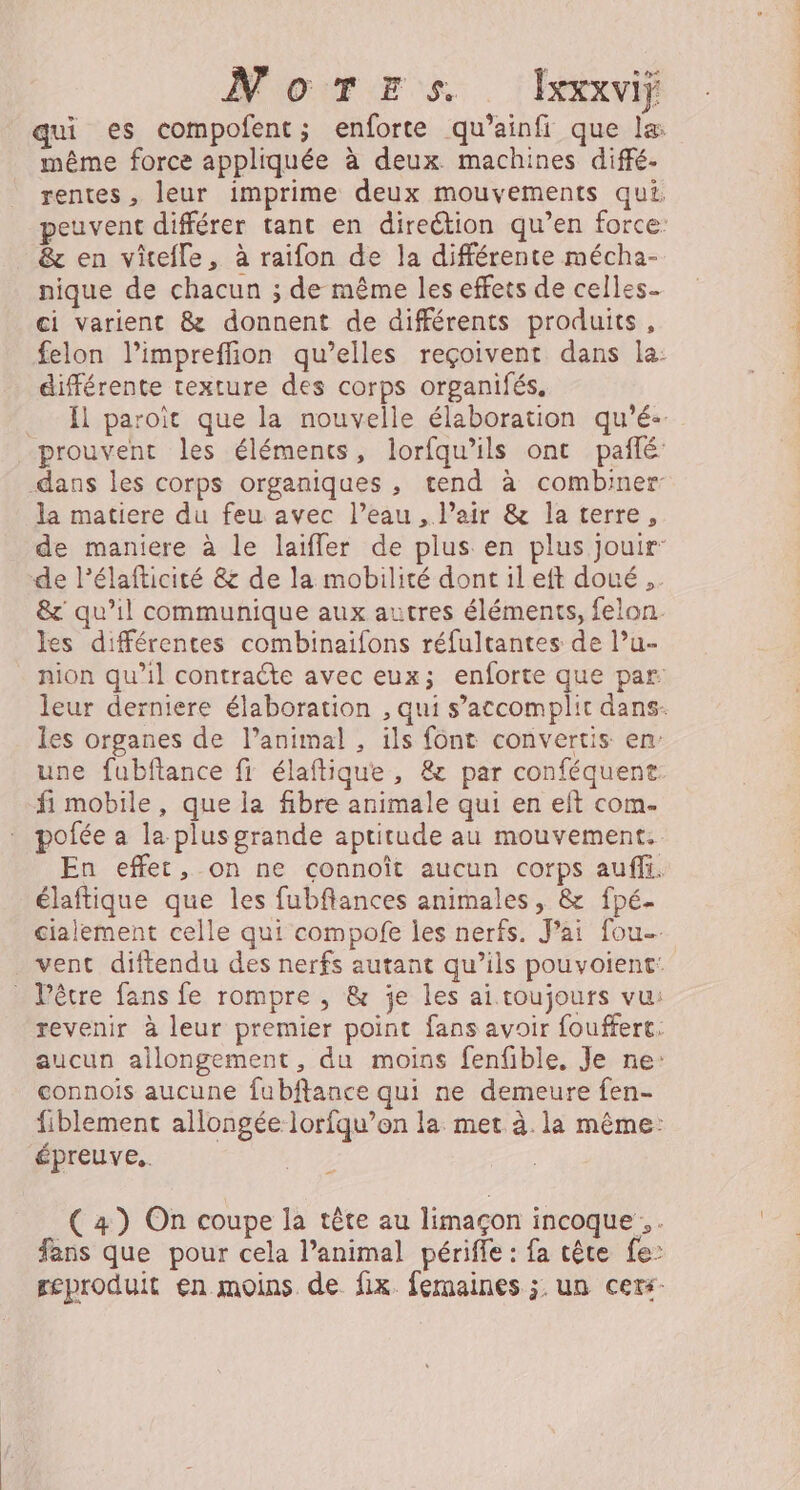 NoTErs. Ixxxvij qui es compofent; enforte qu’ainfi que la: même force appliquée à deux machines diffé- rentes , leur imprime deux mouvements qui. peuvent différer tant en direction qu’en force: &amp; en vitefle, à raifon de la différente mécha- nique de chacun ; de même les effets de celles ci varient &amp; donnent de différents produits, felon l’impreffion qu’elles reçoivent dans la: différente texture des corps organifés. _ l paroït que la nouvelle élaboration qu'é-. prouvent les éléments, lorfqu’ils ont paflé dans les corps organiques , tend à combiner la matiere du feu avec l’eau , Pair &amp; la terre, de maniere à le laifler de plus en plus jouir de lélafticité &amp; de la mobilité dont ileft doué, &amp; qu’il communique aux autres éléments, felon les différentes combinaifons réfultantes de lu- nion qu’il contraëte avec eux; enforte que par leur derniere élaboration , qui s’accomplit dans- les organes de l’animal , ils font convertis en une fubftance fi élaftique , &amp;c par conféquent fi mobile, que la fibre animale qui en eft com- pofée a la plus grande aptitude au mouvement. En effet, on ne connoît aucun corps auf. élaftique que les fubfiances animales, &amp; fpé- cialement celle qui compofe les nerfs. Jai fou vent diftendu des nerfs autant qu’ils pouvoient: _ Pêtre fans fe rompre , &amp; je les ai toujours vu: revenir à leur premier point fans avoir fouffert. aucun ailongement, du moins fenfible. Je ne: connois aucune fubftance qui ne demeure fen- fiblement allongée lorfqu’on la met à. la même: épreuve. (4) On coupe la tête au limaçon incoque. . fans que pour cela l’animal périffe : fa cête fe: geproduit en moins de fix femaines ;. un cexs-