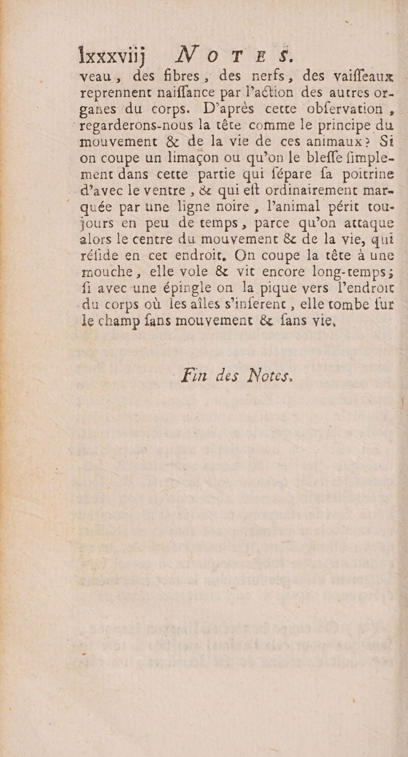 Rs sn ixxxvij WMoTESs. veau, des fibres, des nerfs, des vaifleaux reprennent naiffance par l’aétion des autres or- ganes du corps. D’après certe obfervation, regarderons-nous la tête comme le principe du mouvement &amp; de la vie de ces animaux» Si on coupe un limaçon ou qu’on le bleffe fimple- ment dans cette partie qui fépare fa poitrine d’avec le ventre , &amp; qui eft ordinairement mar- quée par une ligne noire , l’animal périt tou- jours en peu de temps, parce qu’on attaque alors le centre du mouvement &amp; de la vie, qui réfide en cet endroit, On coupe la tête à une mouche, elle vole &amp; vit encore long-remps; fi avec une épingle on la pique vers l'endroit du corps où les aîles s’inferenc , elle tombe fur le champ fans mouvement &amp; fans vie, En des Notes.