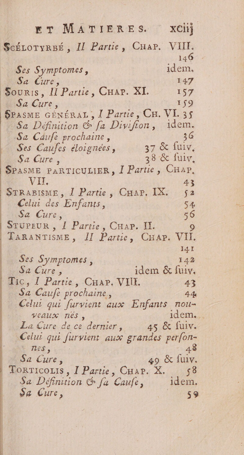 ScÉLOoTyRBÉ , I Partie, Cnar. VIII. 146 . Ses Symptomes, idem. La Cure, 147 Souris, LI Partie, Cuar. XI. 157 _ Sa Cure, 1$9 SPASME GÉNÉRAL , Î Partie, Cu. VL. 35 | Sa Définition &amp; fa Divifion, idem. Sa Caufe prochaine, 36 Ses Caufes eloignees, 37: fuiv, Sa Cure, 38 &amp; fuiv, SPASME PARTICULIER, Î Partie, CHar, VII 43 STRABISME , Î Partie, Caap. IX. 2 Celur des Enfants, 54 Sa Cure, 56 STUPEUR , { Partie, Cuar. II. 9 | TARANTISME, II Partie, Car. VII. 141 es Symptomes, 142 Sa Cure, idem &amp; fuiv. Mic, Î Partie, Cuar. VIE. 43 Sa Caufe prochaine, 44 Celui qui furvient aux Enfants nou- veaux NES , idem... La Cure de ce dernier, 45 &amp; fuiv. Celui qui furvient aux grandes perfon- EME, Lu: 48