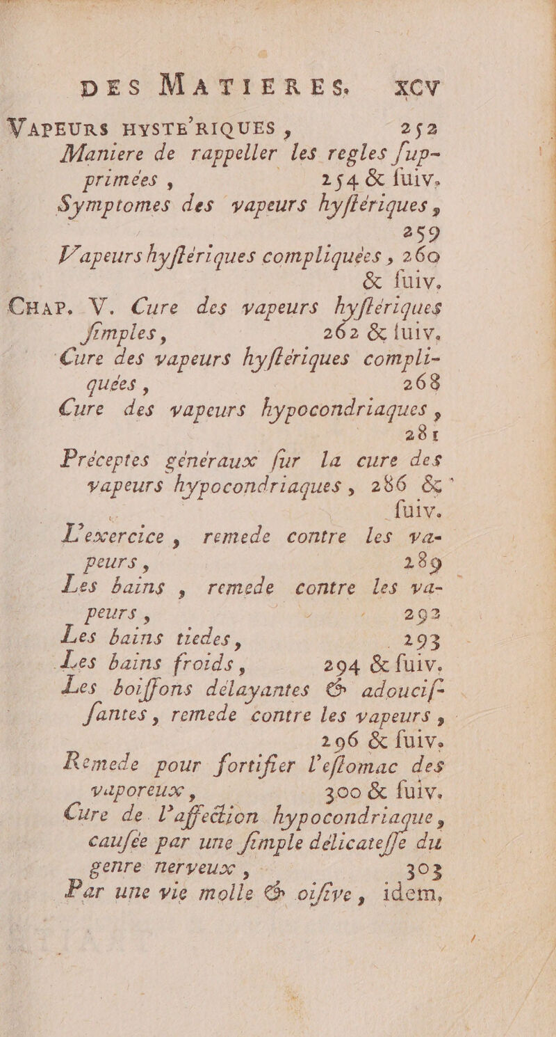 VAPEURS HYSTE RIQUES, 2952 Maniere de rappeller les regles fup- primees , __ 254 &amp; fuiv. Symptomes des vapeurs hyffériques , 259 V’apeurs hyflériques compliquées , 260 &amp; {uiv. CHar., V. Cure des vapeurs hyfleriques Jrmples, 262 &amp; {uiv. ‘Cure des vapeurs hyfferiques compli- quees , 268 Cure des vapeurs hypocondriaques , | 281 Préceptes generaux fur La cure des ë _fuiv. L'exercice, remede contre Les va- peurs, 289 Les bains | remede contre Les va- PEUrs , HV a0 Les bains tiedes, 1293 Les bains froids, 294 &amp; fuiv. Les boiffons délayantes &amp; adoucif- 296 &amp; fuiv. Remede pour fortifier l’elomac des VilPOTEUX , 300 &amp; fuiv. Cure de. l’affetion hypocondriaque, caufee par une fimple délicateffe du genre nerveux , 303 Par une vie molle &amp; oifive, idem,