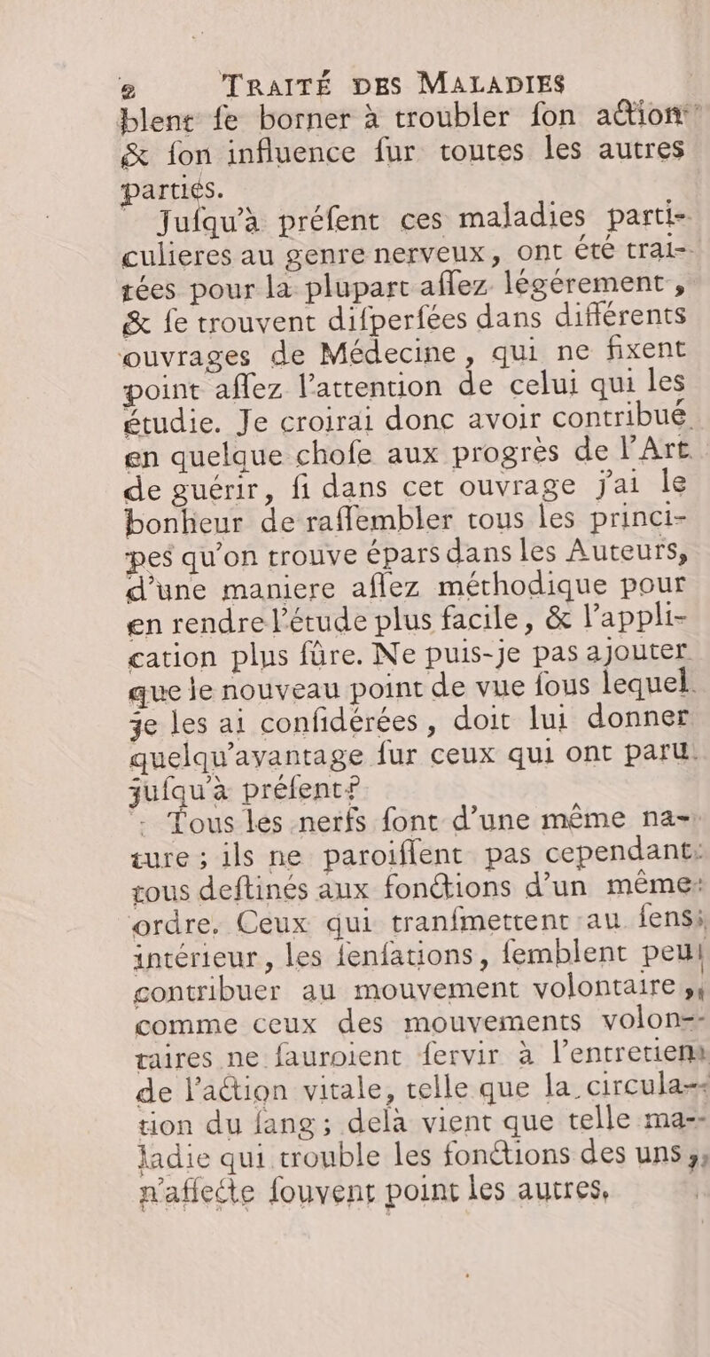 Dlent fe borner à troubler fon aëtion:’ &amp; fon influence fur toutes les autres pars. Jufqu'à préfent ces maladies parti- culieres au genre nerveux, ont ete tral-- F tées pour la plupart aflez légérement , &amp; fe trouvent difperfées dans différents ouvrages de Médecine, qui ne fixent point aflez l'attention de celui qui les étudie. Je croirai donc avoir contribué en quelque chofe aux progrès de l'Art. de guérir, fi dans cet ouvrage jai le bonheur de raflembler tous les princi- pes qu'on trouve épars dans les Auteurs, d’une maniere aflez méthodique pour en rendre l'étude plus facile, &amp; l'appli- cation plus fûre. Ne puis-je pas ajouter que le nouveau point de vue fous lequel. 3e les ai confidérées, doit lui donner quelqu'avantage fur ceux qui ont paru: juiqu'àa préfent? Tous les nerfs font d’une même na- ture ; ils ne paroiflent pas cependant: tous deftinés aux fonétions d’un même: ordre. Ceux qui tranfmettent au fensi intérieur, les {enfations, femblent peu contribuer au mouvement volontaire comme ceux des mouvements volon=: aires ne fauroient fervir à l’entrerierm de l’action vitale, telle que la circulass tion du fang; delà vient que telle ma-&gt; ladie qui trouble les fonétions des uns y k nafiette fouvens point les autres,