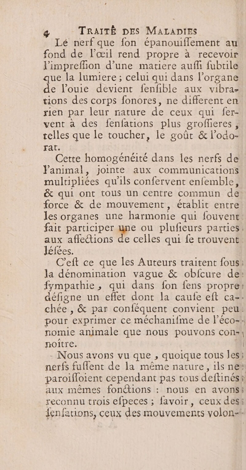 Lé nerf que fon épanouiflement au fond de lœil rend propre à recevoir l'impreflion d’une matiere auf fubtile que la lumiere ; celui qui dans l’organe de l’ouie devient fenfible aux vibra- tions des corps fonores, ne different en. rien par leur nature de ceux qui fer- vent à des fenfations plus grofñeres, telles que le toucher, le goût & l’odo- rat: Cette homogénéité dans les nerfs de Yanimal, jointe aux communications multipliées qu'ils confervent enfemble, & qui ont tous un centre commun de force & de mouvement, établit entre les organes une harmonie qui fouvent: fait participer une ou plufieurs parties: aux affections » celles qui fe trouvent. léfées. C’eft ce que les Auteurs traitent fous! la dénomination vague & obfcure de: fympathie, qui dans fon fens propre: défigne un effet dont la caufe eft ca. chée , & par conféquent convient peu: pour exprimer ce méchanifme de l’éco-: nomie animale que nous pouvons cons) noitre. | - Nous avons vu que , quoique tous les; Neil fuffent de la même nature, ils ne* paroifloient cependant pas rous deftinés®: aux mêmes fonctions : nous en avonss reconnu trois efpeces ; avoir, ceux desi fenfations, ceux des mouvements volon-*