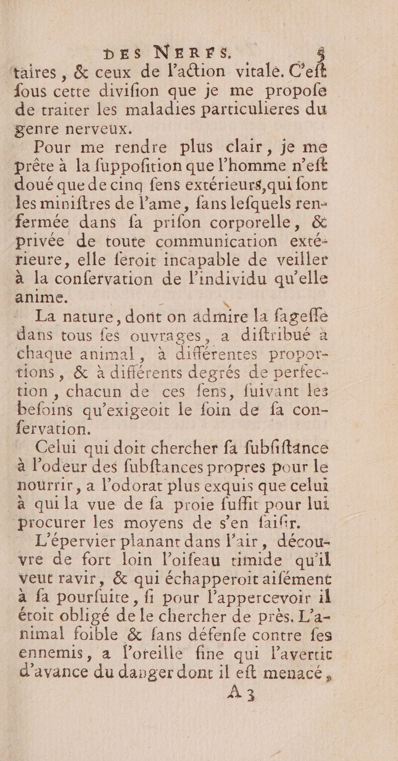 DES NERFS. _&amp; ttaires , &amp; ceux de l’aétion vitale. C’eft fous cette divifion que je me propole de traiter les maladies particulieres du genre nerveux. Pour me rendre plus clair, je me prête à la fuppofition que l’homme n’eft doué que de cinq fens exrérieurs,qui font les miniftres de l’ame, fans lefquels ren- fermée dans fa prifon corporelle, &amp; privée de toute communication exté- rieure, elle féroit incapable de veiller à la confervation de l'individu qu'elle anime. | L î La nature, dont on ädmire la fagefle dans tous fes ouvrages, a diftribué à Chaque animal, à différentes propor- tions, &amp; à différents degrés de perfec- tion , chacun de ces fens, fuivant les befoins qu’exigeoit le {foin de fa con- fervation. | Celui qui doit chercher fa fubfiftance à l'odeur des fubftances propres pour le nourrir, a l’odorat plus exquis que celui _a qui la vue de fa proie fuflit pour lui procurer les moyens de s’en faifir. L'épervier planant dans l'air, décou- vre de fort loin l’oifeau timide qu'il veut ravir, &amp; qui échapperoit aifément à fa pourfuite, fi pour l’appercevoir il étoit obligé de Le chercher de près. L’a- nimal foible &amp; fans défenfe contre fes ennemis, a loreille fine qui Pavertic d'avance du dasger dont il eft menacé, À 3