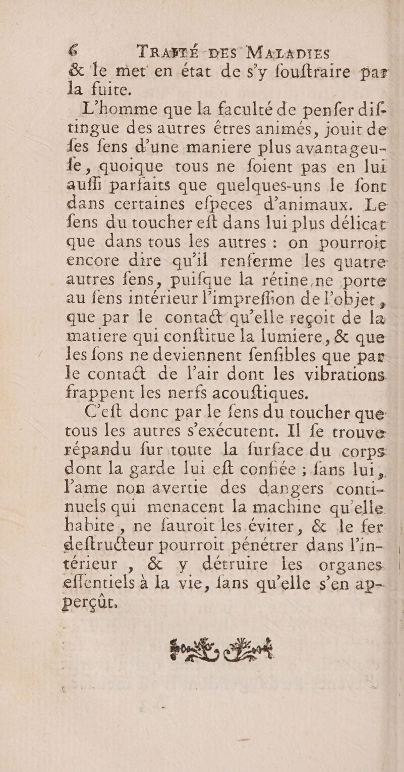 &amp; le met en état de s’y fouftraire par la fuite. L'homme que la faculté de penfer dif- tingue des autres êtres animés, jouit de es fens d’une maniere plus avantageu- le, quoique tous ne foient pas en lui auf parfaits que quelques-uns le font dans certaines efpeces d'animaux. Le: fens du toucher eft dans lui plus délicat que dans tous les autres : on pourroit encore dire qu'il renferme les quatre autres fens, puifque la rétine ne porte au fens intérieur l’impreffion de l’objet, que par le conta qu’elle reçoit de læ matiere qui conftitue la lumiere, &amp; que les fons ne deviennent fenfibles que par le contatt de lair dont les vibrations frappent les nerfs acouftiques. C’eft donc par le fens du toucher que: tous les autres s’exécutent. Il fe trouve répandu fur toute la furface du corps dont la garde Jui eft confiée ; fans lui, lame non avertie des dangers conti- nuels qui menacent la machine qu’elle habite, ne fauroit les éviter, &amp; le fer deftruéteur pourroit pénétrer dans l’in- térieur , &amp; y détruire les organes: effentiels à la vie, fans qu’elle s’en ap- perçüt.