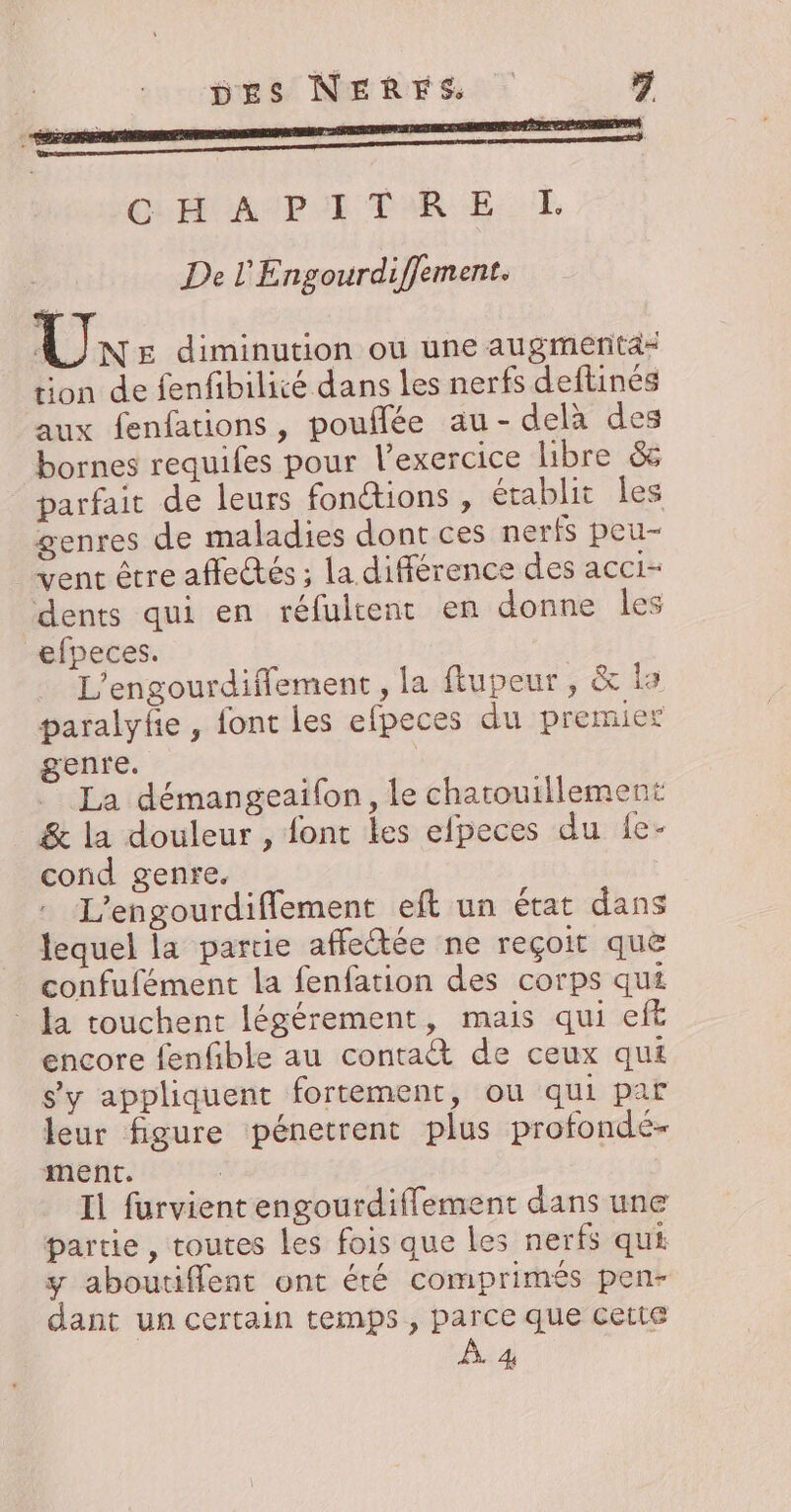 pes NERES 1 CHA PE TRE: TT De l'Engourdiffement. Lane diminution ou une augmerita= tion de fenfibilité dans Les nerfs deftinés aux fenfations, pouflée au-delà des bornes requifes pour l'exercice libre &amp; parfait de leurs fonctions , établit les genres de maladies dont ces nerfs peu- vent être affectés ; la différence des acci- dents qui en réfultent en donne les efpeces. L'engourdiflement , la ftupeur, &amp; ls paralyfe , font les efpeces du premier genre. La démangeaifon, le chatouillement &amp; la douleur , font les efpeces du {e- cond genre, L’engourdiflement eft un état dans lequel la partie affectée ne reçoit que confufément la fenfation des corps qui a touchent légérement, mais qui eft encore fenfble au contaët de ceux qui s'y appliquent fortement, ou qui par leur figure pénetrent plus profondé- ment. | Il furvient engourdifflement dans une partie, toutes les fois que les nerfs qui y aboutiffent ont été comprimés pen- dant un certain temps, parce que cette À 4