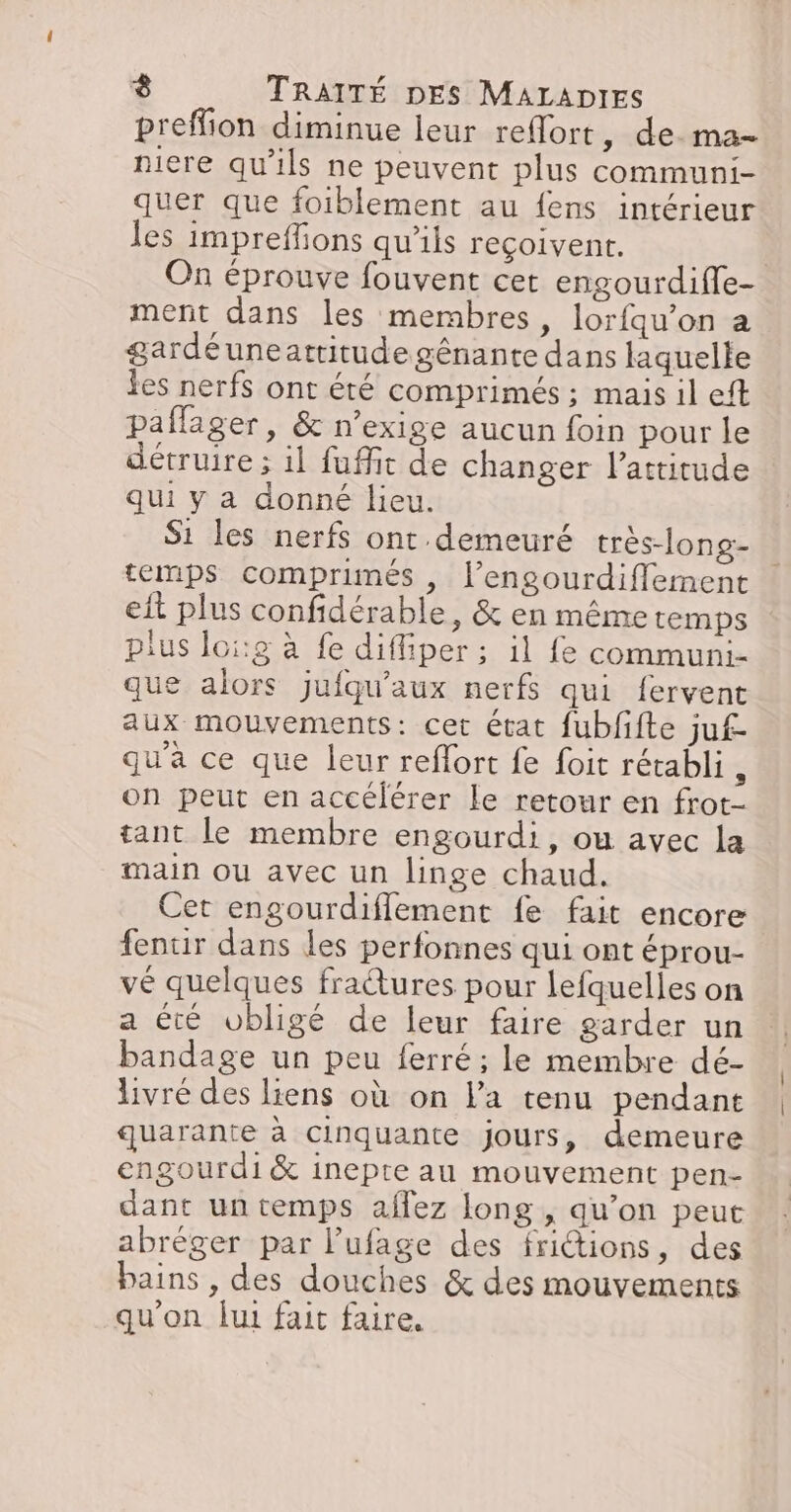 preffion diminue leur reflort, de. ma- niere qu'ils ne peuvent plus communi- quer que foiblement au fens intérieur les impreffions qu'ils reçoivent. On éprouve fouvent cet engourdifle- ment dans les mernbres, lorfqu’on a gardéuneattitudegénante dans laquelte Les nerfs ont été comprimés ; mais il eft paffager, &amp; n’exige aucun foin pour le détrure ; il fuffit de changer l’attitude qui y a donné lieu. S1 les nerfs ont demeuré très-long- temps comprimés , l’engourdiffement eit plus confidérable, &amp; en même temps plus loi:g à fe difliper ; il fe communi- que alors jufqu'aux nerfs qui fervent aux mouvements: cet état fubfifte ju£- qu'a ce que leur reffort fe foit rétabli , on peut en accélérer le retour en frot- tant le membre engourdi, ou avec la main ou avec un linge chaud. Cet engourdifflement fe fait encore fentir dans les perfonnes qui ont éprou- vé quelques fratures pour lefquelles on a été vbligé de leur faire garder un bandage un peu ferré ; le membre dé- livré des liens où on la tenu pendant quarante à Cinquante jours, demeure engourdi&amp; inepte au mouvement pen- dant un temps affez long , qu’on peut abréger par l’ufage des frictions, des bains , des douches &amp; des mouvements qu'on lui fait faire.