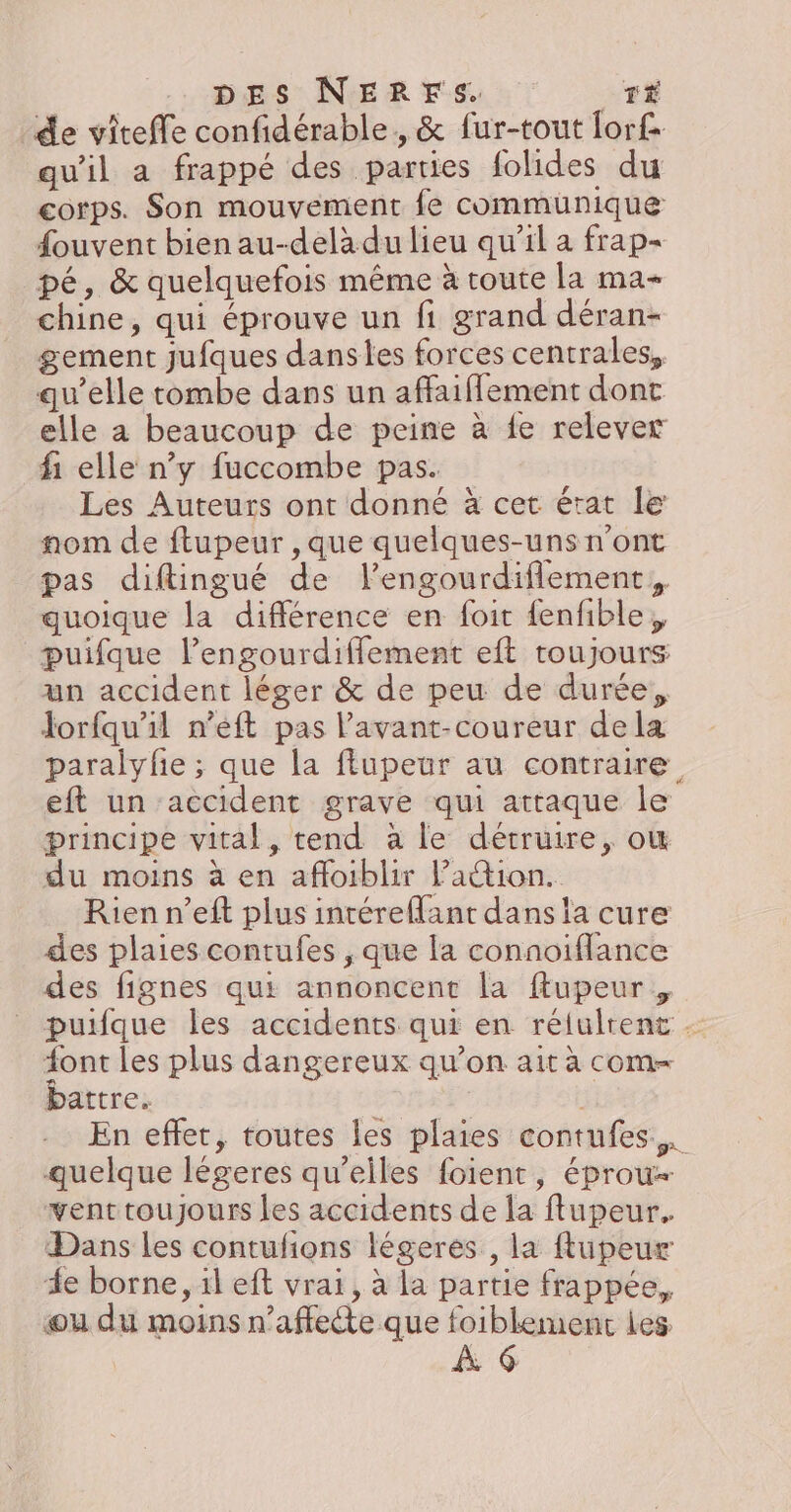 de viteffe confidérable, &amp; fur-tout lor£ qu'il a frappé des parties folides du corps. Son mouvement fe communique fouvent bien au-delà du lieu qu’il a frap- pé, &amp; quelquefois même à route la ma- chine, qui éprouve un fi grand déran- gement jufques danses forces centrales, qu’elle tombe dans un affaiflement dont elle a beaucoup de peine à {e relever fi elle ny fuccombe pas. Les Auteurs ont donné à cet érat le nom de ftupeur , que quelques-uns n’ont pas diftingué de l’engourdiflement, quoique la différence en foit fenfible, puifque l’engourdiffement eft toujours un accident léger &amp; de peu de durée, Jorfqu'il n’eft pas l’avant-coureur dela paralyfie ; que la flupeur au contraire eft un accident grave qui attaque le principe vital, tend à le détruire, où du moins à en affoiblir lation. Rien n’eft plus intéreMant dans la cure des plaies contufes , que la connoiflance des fignes qui annoncent la ftupeur, puifque les accidents qui en rélulrent - {ont les plus dangereux qu’on ait à com battre. | En effet, toutes les plaies contufes,. quelque légeres qu’elles foient, éprou- venttoujours les accidents de la flupeur. Dans les contufions légeres , la ftupeur de borne, il eft vrai, à la partie frappée, ou du moins n’affette que foiblement les À G