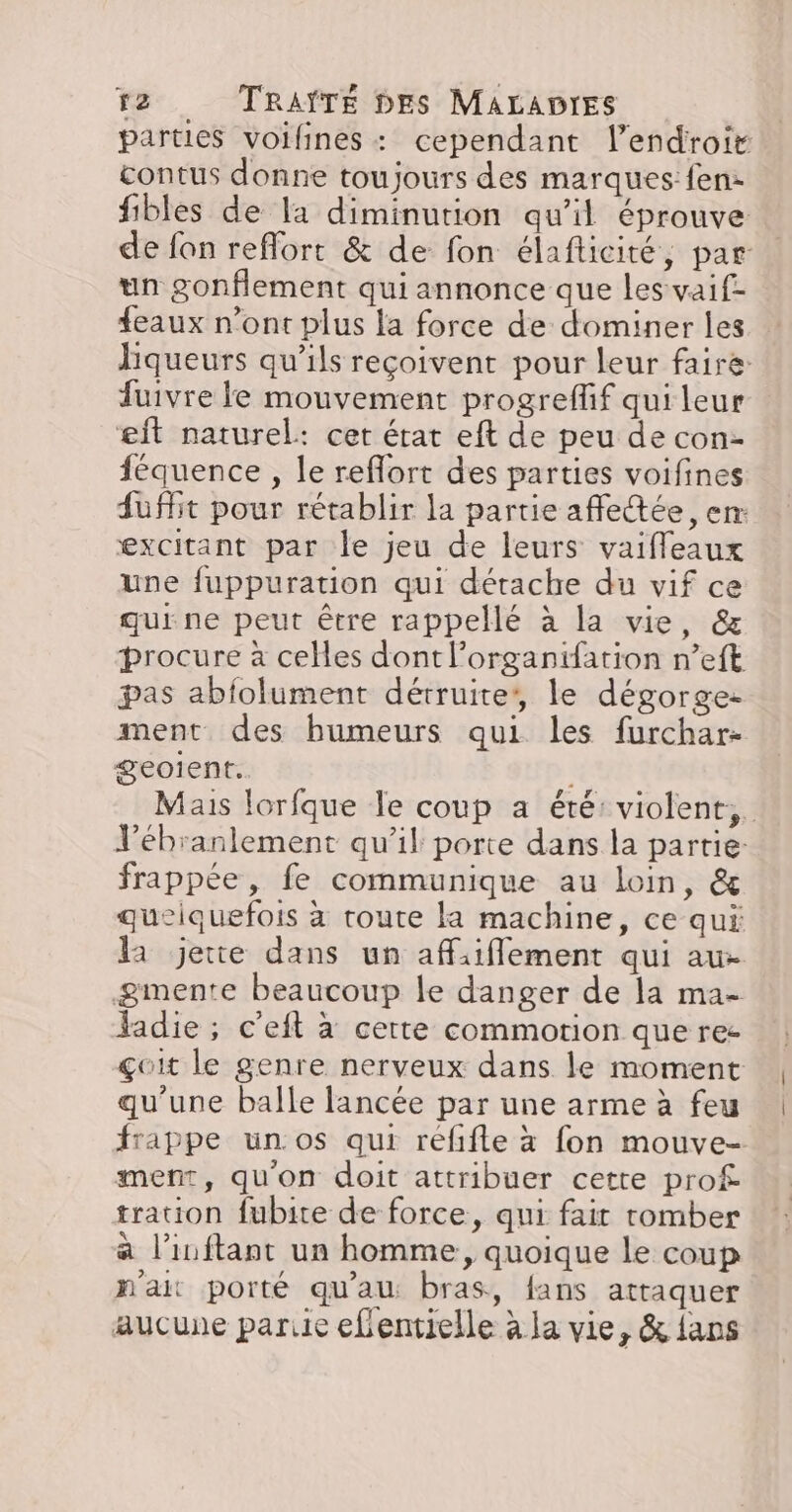 parties voifines : cependant l’endroir contus donne toujours des marques fen: fibles de la diminution qu’il éprouve de fon reflort &amp; de fon élafticité, par un gonflement qui annonce que les vaif- feaux n’ont plus la force de dominer les Hiqueurs qu’ils reçoivent pour leur faire fuivre le mouvement progrefflif qui leur eit naturel: cet état eft de peu de con- féquence , le reflort des parties voifines fufit pour rétablir la partie affectée, en excitant par le jeu de leurs vaifleaux une fuppuration qui détache du vif ce quine peut être rappellé à la vie, &amp; procure à celles dont l’organifation n’eft pas abiolument détruite, le dégorge- ment des humeurs qui les furchar- geoient. | Mais forfque le coup a été: violent. Yéb'anlement qu'il porte dans la partie: frappée, fe communique au loin, &amp; queiquefois à route la machine, ce qui la jette dans un aff:iflement qui au- gmente beaucoup le danger de la ma- Hadie ; c'eft à cette commotion que rec çoit le genre nerveux dans le moment qu'une balle lancée par une arme à feu frappe un os qui refifte x fon mouve- ment, qu'on doit attribuer cette prof tration fubite de force, qui fait romber a l’iuftant un homme, quoique le coup n'ait porté qu'au bras, fans attaquer aucune parue efentielle à la vie, &amp; {ans