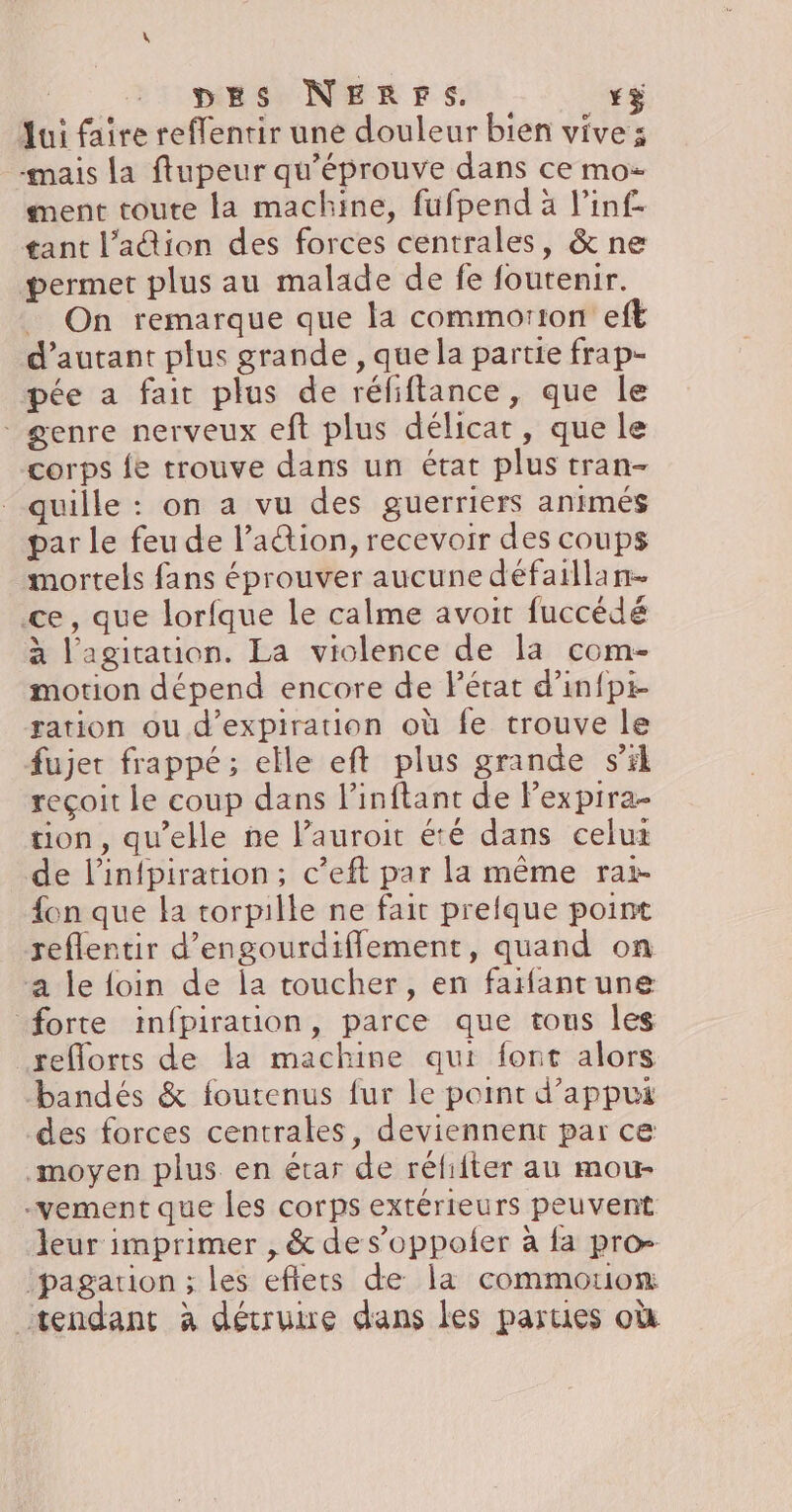 + pes NErps. *ÿ ui faire reffentir une douleur bien vive ; mais la ftupeur qu'éprouve dans ce mo- ment toute la machine, fufpend à l’inf- tant l’adion des forces centrales, &amp; ne permet plus au malade de fe fourenir. _ On remarque que la commorton eft d'autant plus grande , que la partie frap- pée a fair plus de réfiftance, que le genre nerveux eft plus délicat, que le corps fe trouve dans un état plus tran- quille : on a vu des guerriers animés par le feu de l’a@ion, recevoir des coups mortels fans éprouver aucune défaillan- ce, que lorfque le calme avoit fuccédé à l'agitation. La violence de la com- motion dépend encore de l'état d’infpi- ration ou d'expiration où fe trouve le fujet frappé; elle eft plus grande s’il reçoit le coup dans l’inftant de Pexpira- tion, qu’elle ne l’auroit été dans celux de l’infpiration; c’eft par la même rar. {on que la torpille ne fait prelque point reflentir d’engourdiflement, quand on ‘a le foin de la toucher, en faifantune forte infpiration, parce que tous les reflorts de la machine qui font alors bandés &amp; foutenus fur le point d'appui des forces centrales, deviennent par ce moyen plus en étar de réfiiter au mour- -vement que les corps extérieurs peuvent leur imprimer , &amp; de s’oppoler à fa pro- ‘pagarion ; les eftets de la commouom tendant à détruire dans les parties où