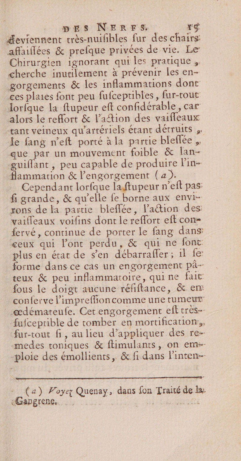 Æeviennent très-nuifibles fur des chairs affaiflées &amp; prefque privées de vie. Le Chirurgien ignorant qui les pratique ,, cherche inutilement à prévenir les en- gorgements &amp; les inflammations dont ces plaies font peu fufceptibles, fur-tout lorfque la ftupeur eft confidérable , car alors le reflort &amp; l’aîtion des vaifleaux tant veineux qu'artériels étant détruits ,. le fang n'eft porté à la partie bleffée ,. que par un mouvement foible &amp; lan- guiflant, peu capable de produire lin- flammarion &amp; l’engorgement (4). Cependant lorfque laftupeur n’eft pas: fi grande, &amp; qu’elle fe borne aux envi- rons de la partie bleffée, lation des: vaifleaux voifins dont le reffort eft con= fervé, continue de porter le fang dans: ceux qui l'ont perdu, &amp; qui ne font plus en état de s’en débarraffer; il fe forme dans ce cas un engorgement pà-- teux &amp; peu inflammatoire, quine fait fous le doigt aucune réfiftance, &amp;. en: conferve l’impreffion comme une rumeut _.œdémateufe. Cet engorgement ef très fufceptible de tomber en mortification:,, fur-tout fi, au lieu d’appliquer des re- medes toniques &amp; ftimulants, on em-- -ploie des émollients, &amp; fi dans l’inten-- 7 + (a) Voyez Quenay, dans fon Traité de le «Gapgrene, | n'es