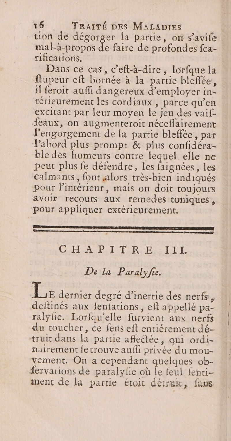 tion de dégorger la partie, or s'avife mal-à-propos de faire de profondes fca- rifications. Dans ce cas, c'eft-ä-dire , lorfque la ftupeur eft bornée à la partie bleffée, il feroit auffi dangereux d'employer in- térieurement les cordiaux, parce qu’en excitant par leur moyen te jeu des vaif- feaux, on augmenteroit néceflairement l'engorgement de la partie bleffée, par Pabord plus prompe &amp; plus confidéra- ble des humeurs contre lequel elle ne peut plus fe défendre, les faignées, les Calmants, font alors très-bien indiqués pour l'intérieur, mais on doit toujours avoir recours aux remedes toniques , pour appliquer extérieurement. ER MASSE ER AU ER TE PS R De la Paralyfe. Le dernier degré d'inertie des nerfs, deitinés aux fenfations, eft appellé pa- ralyhe. Lorfqu’elle furvient aux nerfs du toucher, ce fens eft entiérement dé- truit dans la partie affedée, qui ordi- nairement fetrouve aufl privée du mou- vement. On a cependant quelques ob- fervations de paralyle où le feul fenti- ment de la partie étoit détruir, fans