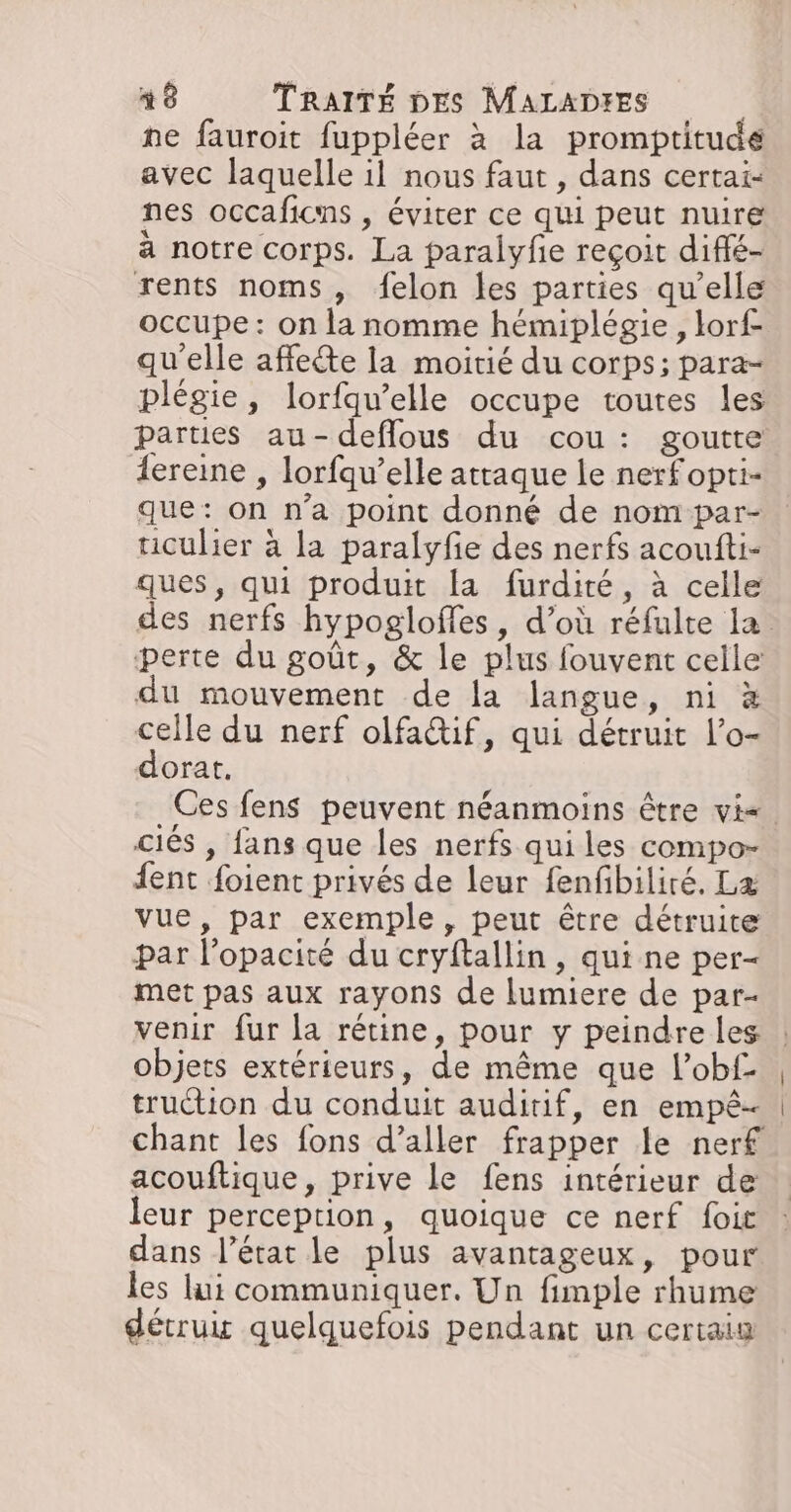 ne fauroit fuppléer à la promptitudé avec laquelle il nous faut , dans certai- nes occaficns , éviter ce qui peut nuire à notre corps. La paralyfe reçoit diffé- rents noms, felon les parties qu’elle occupe: on la nomme hémiplégie, lorf qu'elle affecte la moitié du corps; para- plégie, lorfqu’elle occupe toutes les parties au-deflous du cou: goutte {ereine , lorfqu’elle attaque le nerfopti- que: on n’a point donné de nom par- ticulier à la paralyfe des nerfs acoufti- ques, qui produit la furdité, à celle perte du goût, &amp; le plus fouvent celle du mouvement de la langue, ni à celle du nerf olfa@if, qui détruit l’o- dorat, ciés , fans que les nerfs qui les compo- fent foient privés de leur fenfibiliré. Læ vue, par exemple, peut être détruite par l'opacité du cryftallin, qui ne per- met pas aux rayons de lumiere de par- venir fur la rétine, pour y peindre les objets extérieurs, de même que l’obf- truétion du conduit auditif, en empê- chant les fons d’aller frapper le nerf acouftique, prive le fens intérieur de leur perception, quoique ce nerf foit dans l’état le plus avantageux, pour les lui communiquer. Un fimple rhume détrux quelquefois pendant un certaiu