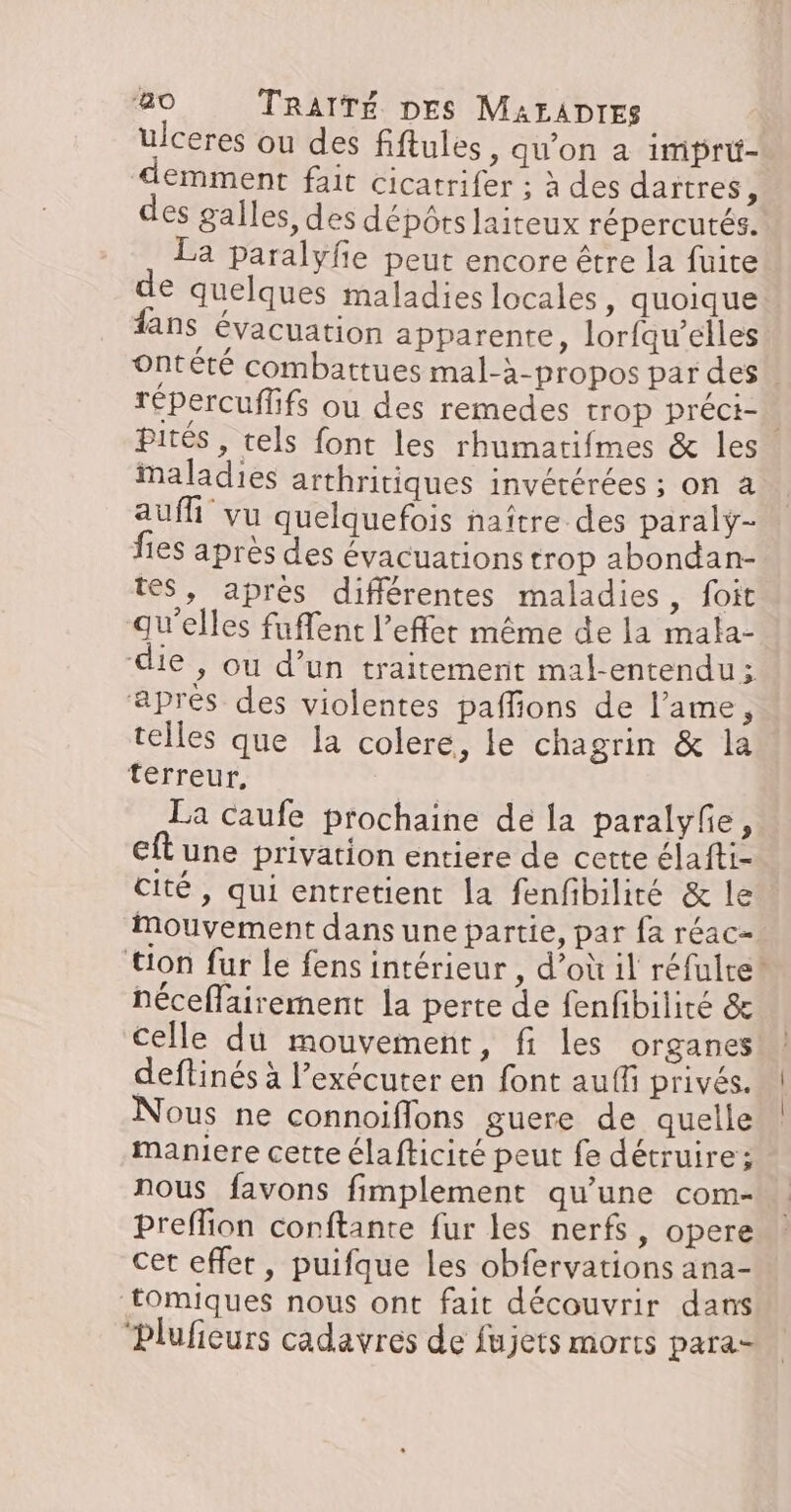 ulceres ou des fiftules, qu'on a imprü- emment fait cicatrifer ; à des dartres, des galles, des dépôts laiteux répercutés. La paralyfe peut encore être la fuite € quelques maladies locales, quoique fans évacuation apparente, lorfqu’elles ontété combattues mal-à-propos par des. Tépercuffifs ou des remedes trop préci- pités , tels font les rhumarifmes &amp; les Maladies arthritiques invérérées ; on à auf vu quelquefois naître des paralÿ- fies après des évacuations trop abondan- tes, après différentes maladies, foit qu'elles fuffent l’effer même de la mala- die , ou d’un traitement mal-entendu : aprés des violentes paffions de l’ame, telles que la colere, le chagrin &amp; la terreur, La caufe prochaine de la paralyfe, eft une privation entiere de cette élafti- cité , qui entretient la fenfibilité &amp; le Mouvement dans une partie, par fa réac- ‘tion fur le fens intérieur , d’où il réfulte® néceflairement la perte de fenfibilité &amp; celle du mouvement, fi les organes deftinés à l’exécuter en font auff privés. Nous ne connoiflons guere de quelle maniere cette élafticité peut fe détruire; nous favons fimplement qu'une com- preffion conftante fur les nerfs, opere cet effet, puifque les obfervations ana- tomiques nous ont fait découvrir dans “Plufieurs cadavres de fujets morts para-