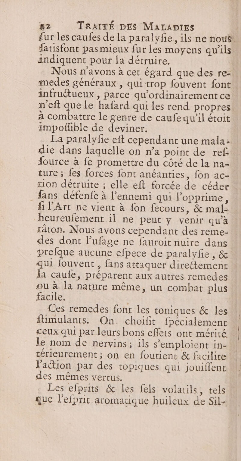 fur les caufes de la paralyfie, ils ne nous: latisfont pas mieux fur les moyens qu’ils andiquent pour la détruire. Nous n'avons à cet égard que des re- medes généraux , qui trop fouvent font infruétueux , parce qu’ordinairement ce n'eft que le hafard qui les rend propres a combattre le genre de caufe qu’il étoit impoflible de deviner. La paralyfie eft cependant une mala: die dans laquelle on n’a point de ref fource à fe promettre du côté de la na- ture ; fes forces font anéanties, fon ac- ton détruite ; elle eft forcée de céder fans défenfe à l’ennemi qui l'opprime, fi l'Art ne vient à fon fecours, &amp; mal- beureufement il ne peut y venir qu’à râton, Nous avons cependant des reme- des dont l’ufage ne fauroit nuire dans prefque aucune efpece de paralyfe , &amp; qui fouvent, fans attaquer directement la caufe, préparent aux autres remedes ou à la nature même, un combat plus facile. Ces remedes font les toniques &amp; les füimulants. On. choifit fpécialement ceux qui par leurs bons effets ont mérité le nom de nervins ; ils s’emploient in- térieurement ; on en foutienc &amp; facilite l'action par des ropiques qui jouiflent des mêmes vertus. Les efprits &amp; les fels volatils, tels que l’efprit aromatique huileux de Sil-