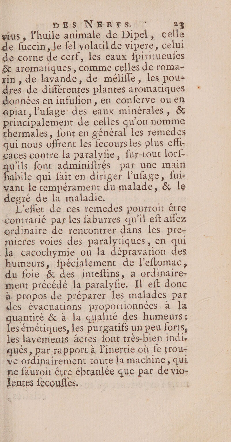 wius , l'huile animale de Dipel, celle de fuccin, Je fel volatil de vipere, celui de corne de cerf, les eaux fpiritueules &amp; aromatiques, comme celles de roma- rin , de lavande, de mélifle, les pou- dres de différentes plantes aromatiques données en infufion , en conferve ou en opiat, l’ufage des eaux minérales, &amp; principalement de celles qu'on nomme thermales, font en général les remedes qui nous offrent Les fecours les plus efh- £aces contre la paralyfe, fur-tout lorf- qu'ils font adminiftrés par une main habile qui fait en diriger l’ufage, fui- vant le tempérament du malade, &amp; le degré de la maladie. _ L'effet de ces remedes pourroit être gontrarié par les faburres qu’il eft aflez ordinaire de rencontrer dans les pre- mieres voies des paralytiques, en qui a cacochymie ou la dépravation des humeurs, fpécialement de l’eftomac, du foie &amp; des inteftins, a ordinaire- ment précédé la paralyfie. Il eft donc à propos de préparer les malades par des évacuations proportionnées à Îla quantité &amp; à la qualité des humeurs: les émétiques, les purgatifs un peu forts, les lavements âcres {ont très-bien indie qués, par rapport à l’inertie où fe trou- ve ordinairement toute la machine, qui ne fauroit être ébranlée que par de vio- lences fecoufles. #