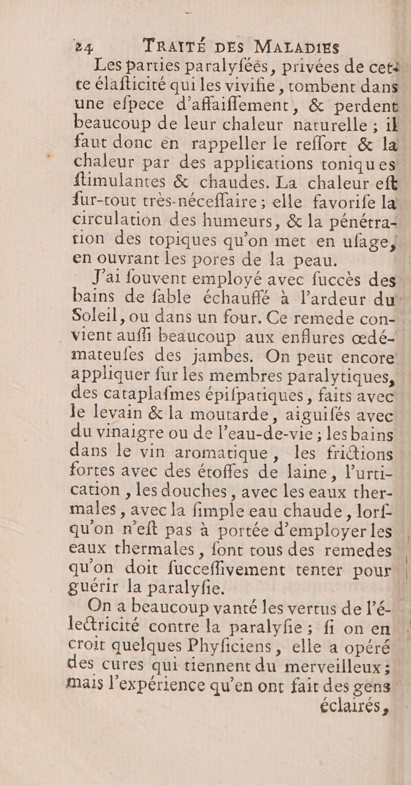 Les parties paralyféés, privées de cet te élafticité qui les vivifie , tombent dans une efpece d’affaiflement, & perdent beaucoup de leur chaleur naturelle ; il faut donc en rappeller le reflort & la chaleur par des applications toniques flimulantes & chaudes. La chaleur eft fur-tout tres-néceflaire ; elle favorife la circulation des humeurs, & la pénétra- tion des topiques qu’on met en ufage} en ouvrant les pores de la peau. J'ai fouvent employé avec fuccès des bains de fable échauffé à l’ardeur du Soleil, ou dans un four. Ce remede con- vient aufli beaucoup aux enflures œdé- mateufes des jambes. On peut encore appliquer fur les membres paralytiques, des cataplafmes épifpatiques, faits avec le levain & la moutarde, aiguifés avec du vinaigre ou de l’eau-de-vie ; lesbains dans le vin aromatique, les frictions fortes avec des étoffes de laine, l’urti- cation , les douches , avec les eaux ther- males , avec la fimple eau chaude, lor£ qu'on n’eft pas à portée d'employer les | eaux thermales , font tous des remedes qu'on doit fucceflivement tenter pour guérir la paralyfie. | On a beaucoup vanté les vertus de l’6- lecricité contre la paralyfe ; fi on en croit quelques Phyficiens, elle a opéré des cures qui tiennent du merveilleux: mais l’expérience qu’en ont fair des gens” éclairés,