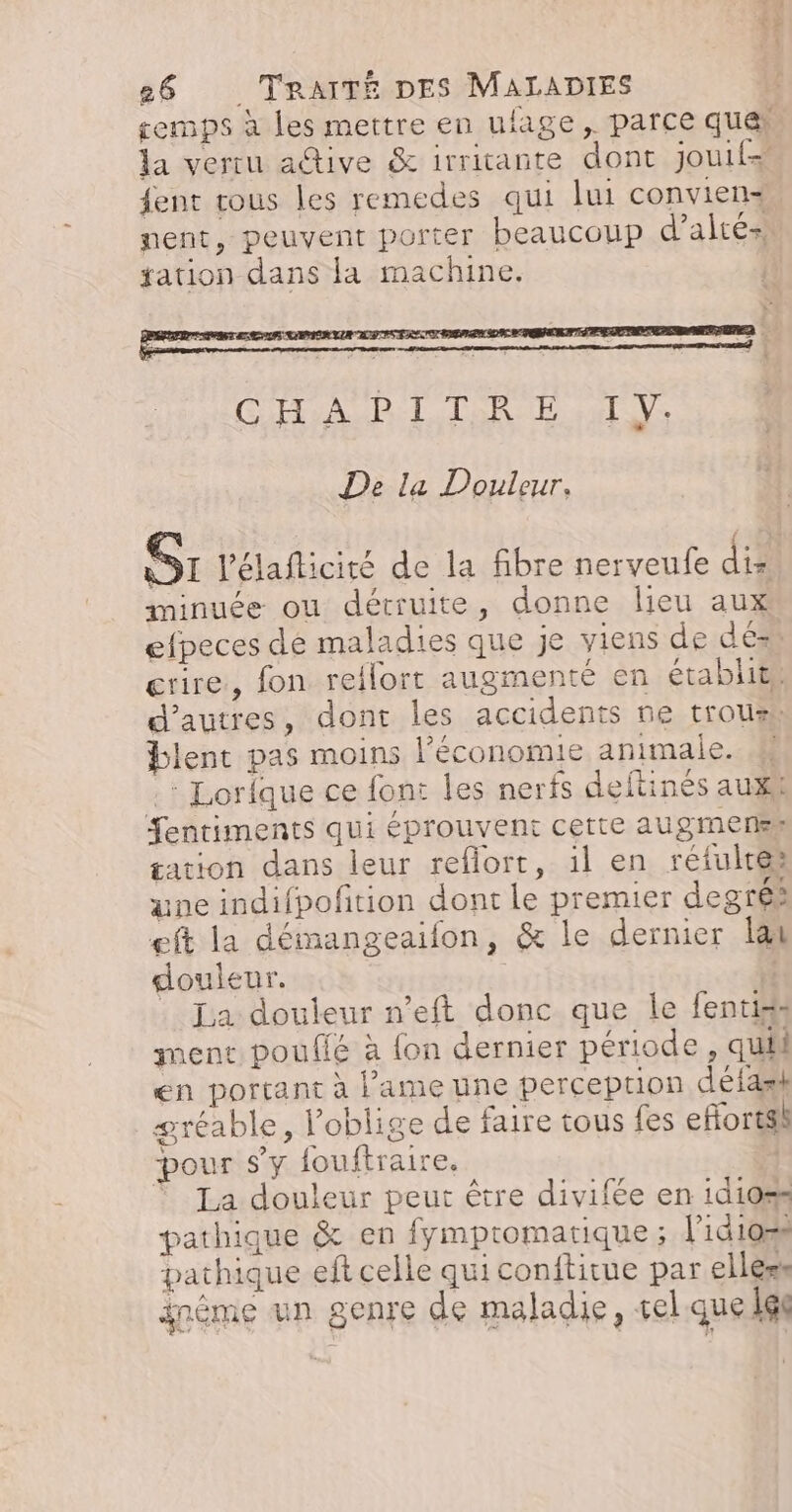 remps à les mettre en ulage,. parce quai la vertu adive &amp; irriante dont jouif= ent rous les remedes qui lui conviens nent, peuvent porter beaucoup d’altés» tation dans la machine. De La Douleur, Sr l'élafticité de la fibre nerveufe dix minuée ou détruite, donne lieu aux efpeces dé maladies que je viens de dés rire, fon rellort augmenté en établit, d’autres, dont les accidents ne trous blent pas moins l’économie animale. .: Lorique ce font les nerfs deftinés auxi Sentiments qui éprouvent cette augmensk sation dans leur reflort, 1l en réfulres ane indifpoftion dont Le premier degrés eft la démangeaifon, &amp; le dernier lai douleur. | . La douleur n’eft donc que le fentiss ment poufié à fon dernier période , quil en portant à lame une perception délask gréable, l’oblige de faire tous fes efforts pour s’y fouftraire. La douleur peut être divifée en 1d10%s pathique &amp; en fymptomartique ; lid1o=s pathique eft celle qui conftitue par elless inéme un genre de maladie, sel que gl