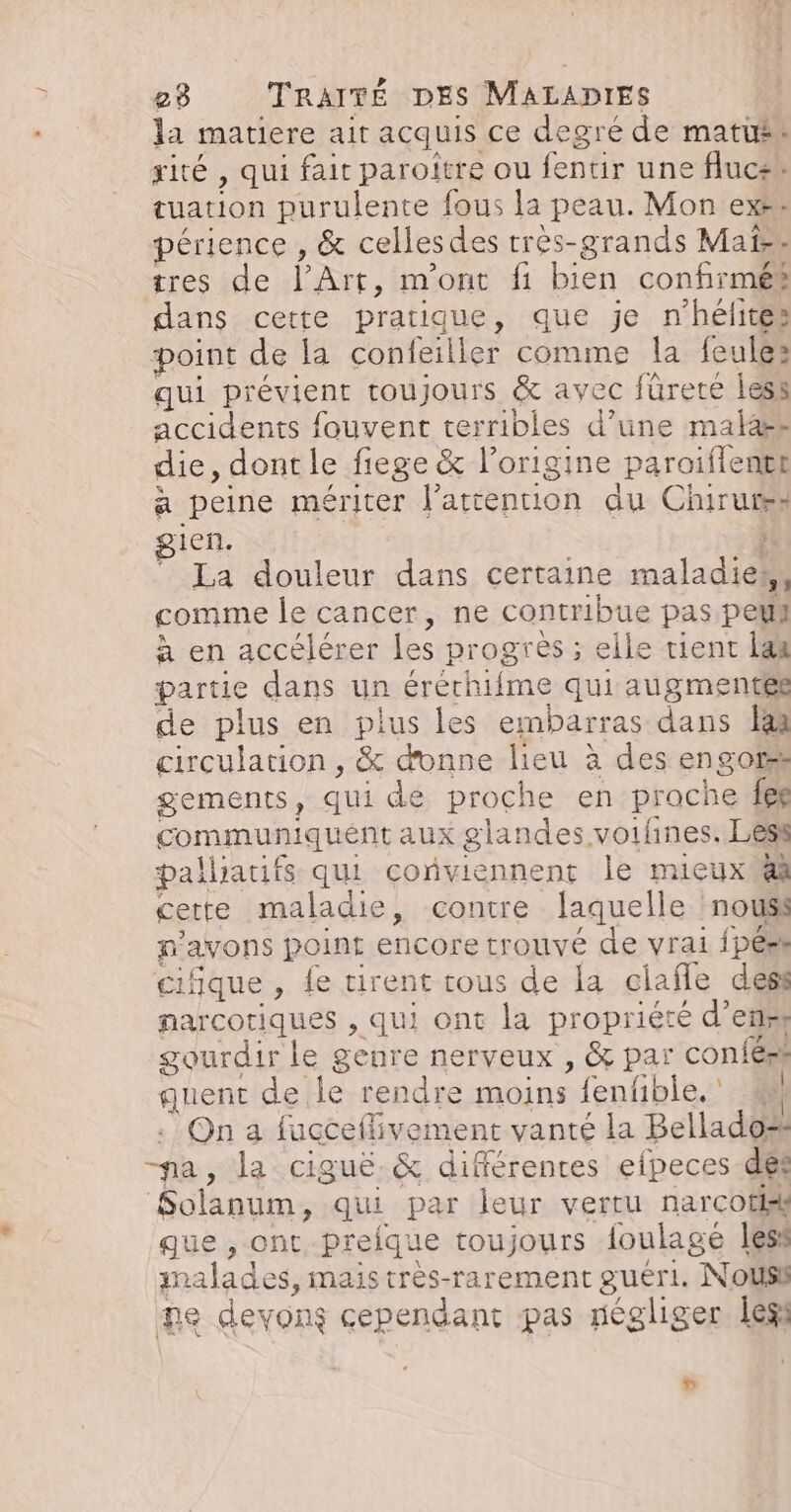 la matiere ait acquis ce degré de matus® ité , qui fait paroitre ou fentir une fluc+* tuation purulente fous la peau. Mon exe: périence , &amp; celles des très-grands Mais tres de l'Art, m'ont fi bien confirmés dans cette pratique, que je n'hélites point de la confeiller comme la feules qui prévient toujours &amp; avec fürere less accidents fouvent terribles d’une malas die, dontle fiege &amp; l’origine paroiflente a peine mériter l'attention du Chirurss gien. }. La douleur dans certaine maladies, comme le cancer, ne contribue pas peu à en accélérer les progres ; elle tient lan partie dans un érérhiime qui augmentes de plus en plus les embarras dans 1 circulation, &amp; donne lieu à des engors gements, qui dé proche en prache fes communiquent aux glandes voifines. Less pallhartifs qui conviennent le mieux @ cette maladie, contre laquelle nouss n'avons point encore trouvé de vrai {pérs cifique , fe tirent tous de la ciafle dess narcoriques , qui ont la propriété d’enst gourdir le genre nerveux , &amp; par conféss quent de le rendre moins fenfible.' # . On a fucceflivement vanté la Bellado® na, la ciguë.&amp; différentes efpeces dés Solanum, qui par leur vertu narcotik ue , ont preique toujours {oulagé less malades, mais très-rarement guéri. Nousl ne devons cependant pas négliger left »