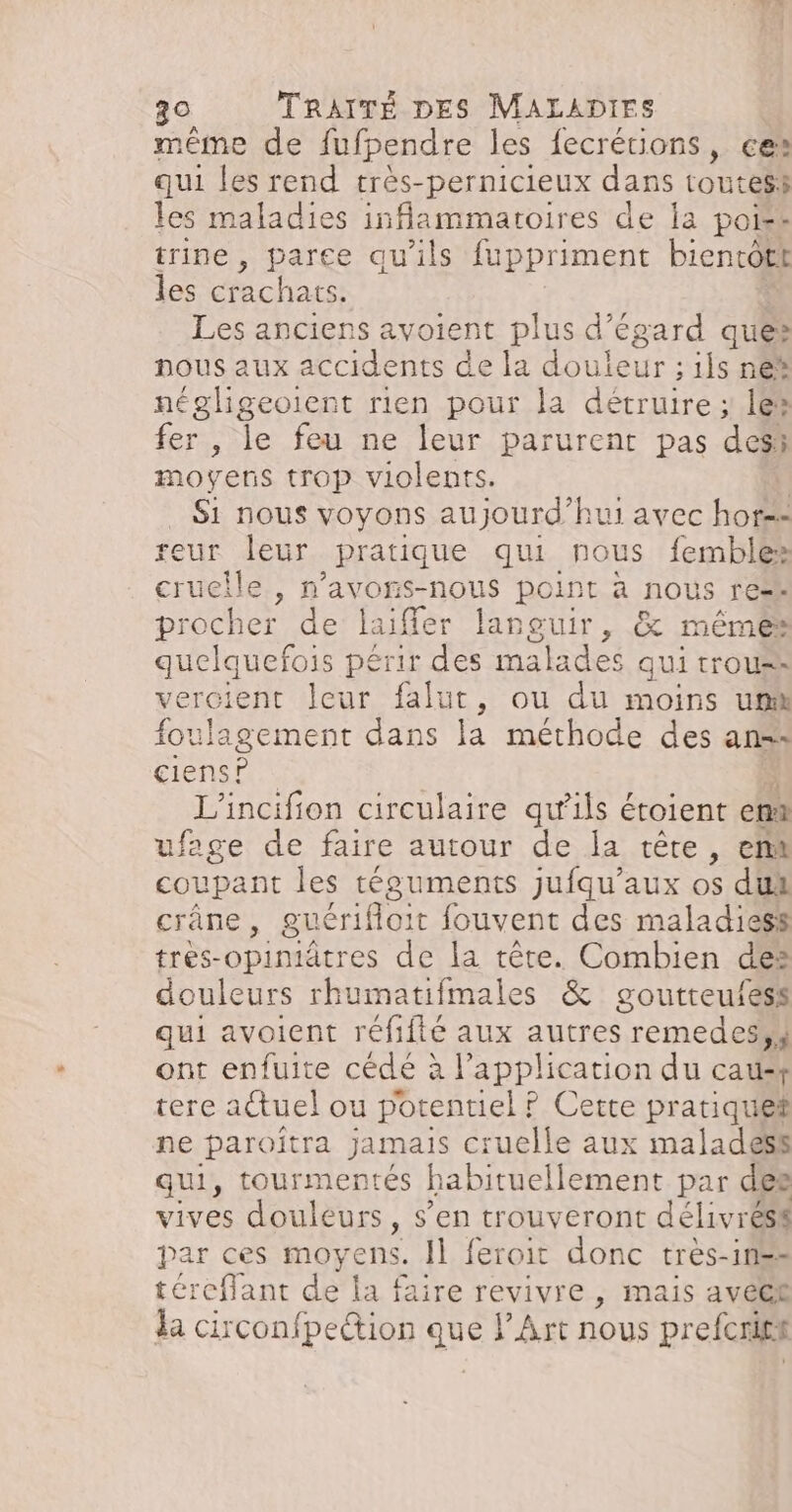même de fufpendre les fecrétions, ces qui les rend très-pernicieux dans toutes les maladies inflammatoires de la poiss trine , parce qu'ils fuppriment bientôtt les crachats. Les anciens avoient plus d’égard ques nous aux accidents de la douleur ; ils ne négligeoient rien pour la détruire ; 1e® fer , le feu ne leur parurent pas des; moyens trop violents. | Si nous voyons aujourd’hui avec hor=: reur leur _ pratique qui nous fembles cruelle , n’avons-nous point à nous res procher de laiffer Rpaur, & mêmes quelquefois périr des mak ades qui trous» vercient leur falut, ou du moins um foulagement dans la méthode des ans: ciens? L'incifion circulaire qu'ils éroient em ufege de faire autour de la têre, ent coupant les téguments jufqu’aux os dus crâne, guérifloit fouvent des maladiess très-opiniâtres de la tête. Combien des douleurs rhuma tifmales & goutteufess qui avoient réfifté aux autres remedes,4 ont enfuite cédé à l'application du causf tere actuel ou potentiel ? Cette pratique ne paroîtra jamais cruelle aux malades qui, tourmentés habituellement par des vives douleurs , S'en trouveront dite ESS par ces MOYENS. Il feroit Ro tres-1n== téreffant de la faire revivre , mais avéel da circonfpettion Li Art nous s preferis