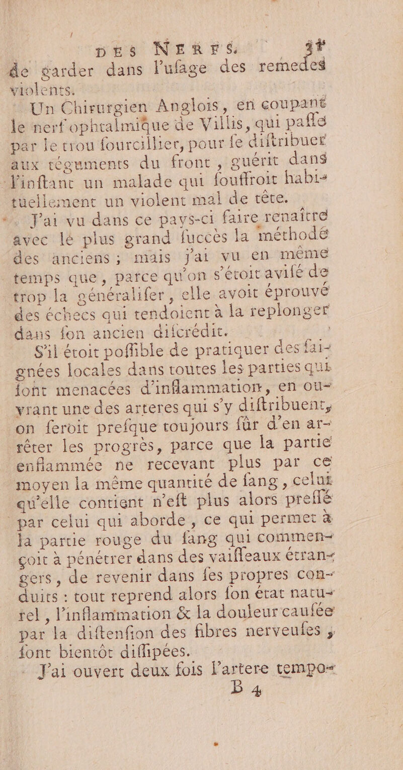 LA ! nés Negra T 4 violents. : Un Chirurgien Anglois, en coupant le nerf ophralmique de Villis, qui pale par le trou fourcillier, pour fe diftribuer aux téguments du front, guérit dan$ tuellement un violent mal de tête. Jai vu dans ce pays-ci faire renaître avec lé plus grand fuccès la méthodé des anciens ; mais jai vu en même temps que, parce qu'on s'étoit avifé de trop la généralifer, elle avoit éprouvé des échecs qui tendoient à la replonger dans fon ancien difcrédit. S'il étoit poflible de pratiquer des fai- gnées locales dans coutes les parties que font menacées d'inflammation, en ou- vranc une des arteres qui s’y diftribuent, on feroit prefque toujours für d’en ar- enflammée ne recevant plus par ce moyen la même quantité de fang , celut qu'elle contient n'eft plus alors prefé ja partie rouge du fang qui commen çoit à pénétrer dans des vaifleaux étran&lt; gers, de revenir dans fes propres con- duits : tout reprend alors fon état natu= rel , l’inflammation &amp; la douleur caufée par la diftenfion des fibres nerveules , . J'ai ouvert deux fois l’artere tempo“ LE 4