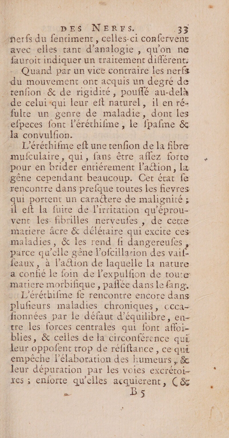 herfs du fentiment , celles-ci confervent avec elles tant d’analogie , qu’on ne fauroit indiquer un traitement différent: Quand par un vice contraire les nerfs “du mouvement ont acquis un degré de tenfon. &amp; de rigidité, pouffé au-delà de celui-qui leur eft naturel, il en ré- fulte un genre de maladie, dont les efpeces font l’éréchifme , le fpafme &amp; la convulfion. L’éréthifme eft une tenfon de la fibre mufculaire, qui, fans être aflez forte pour en brider entiérement laétion, la gêne cependant beaucoup. Cet état fe rencontre dans prefque toutes les fievres qui portent un caractere de malignité ; il eft la fuite de l’irritation qu’éprou- vent les: fibrilles nerveufes , de cette matiere âcre &amp; délétaire qui excite ces: maladies, &amp; les rend fi dangereufes ,. parce qu'elle gêne l’ofciilarion des vaif- feaux, à l’action de laquelle la nature a confié le foin de l’expulfon de toute matiere morbifique , pañlée dans le fang, .…..: L'éréthifme fe rencontre encore dans plufieurs maladies chroniques, ccca- fionnées par le défaut d'équilibre, en- tre les forces centrales qui font affoi- blies, &amp; celles de la circonférence qui leur oppofent trop de réfiftance , ce qui empêche l'élaboration des Humeurs, &amp; leur dépuration par les voies excrétoi- xes ; enforte qu’elles açquierent, Ç(&amp; ne Bs