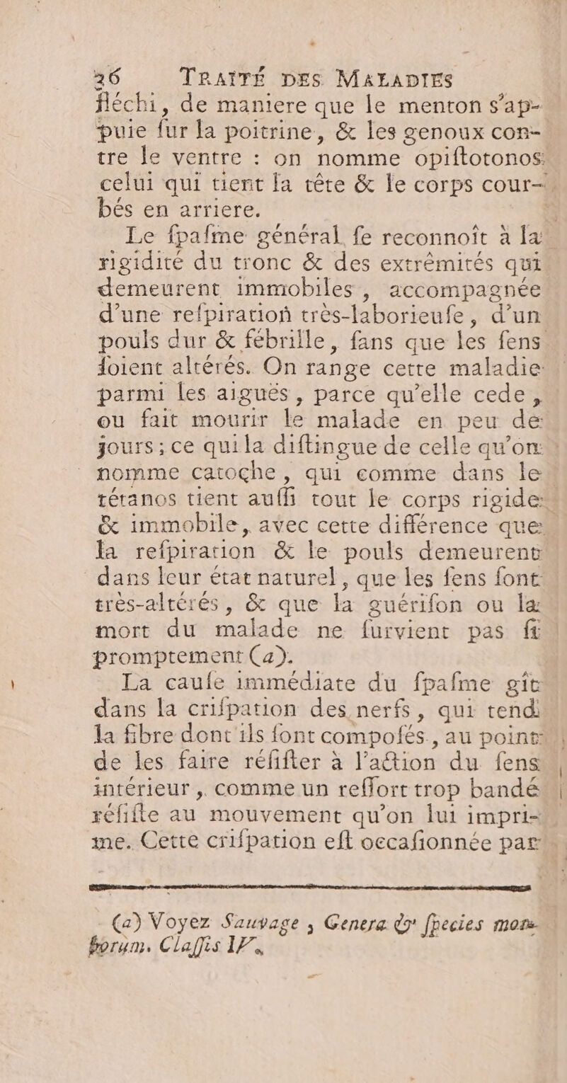 fléchi, de maniere que le menton s’ap- puie fur la poitrine, &amp; les genoux con-. tre le ventre : on nomme opiftotonos: celui qui tient la tête &amp; le corps cour- bés en arriere.  Le fpafme général fe reconnoît à x rigidité du tronc &amp; des extrémités qui demeurent immobiles , accompagnée d’une refpiration très-laborieufe, d’un pouls dur &amp; fébrille, fans que les fens doient altérés. On range cetre maladie: parmi les aiguës, parce qu’elle cede, ou fait mourir le malade en peu de jours; ce qui la diftingue de celle qu’on: : nomme catoçhe , qui comme dans le téranos tient aufh tout le corps rigide &amp; immobile, avec cette différence que: la refpirauon @&amp; le pouls demeurent dans leur état naturel, que les fens font très-altérés, &amp; que la guérifon ou læ mort du malade ne furvient pas ft promptement (a). La caufe immédiate du fpafme gie dans la crifpation des nerfs, qui tendi la fbre dont ils font compolés., au point: de les faire réfifter à l’ation du fens intérieur ,. comme un reflort trop bandé réfifte au mouvement qu’on lui impri= me. Cette crifpation eft occafonnée par vs nn Ji due Genera @9' fpecies mor: 4, LUI ÆijiS a