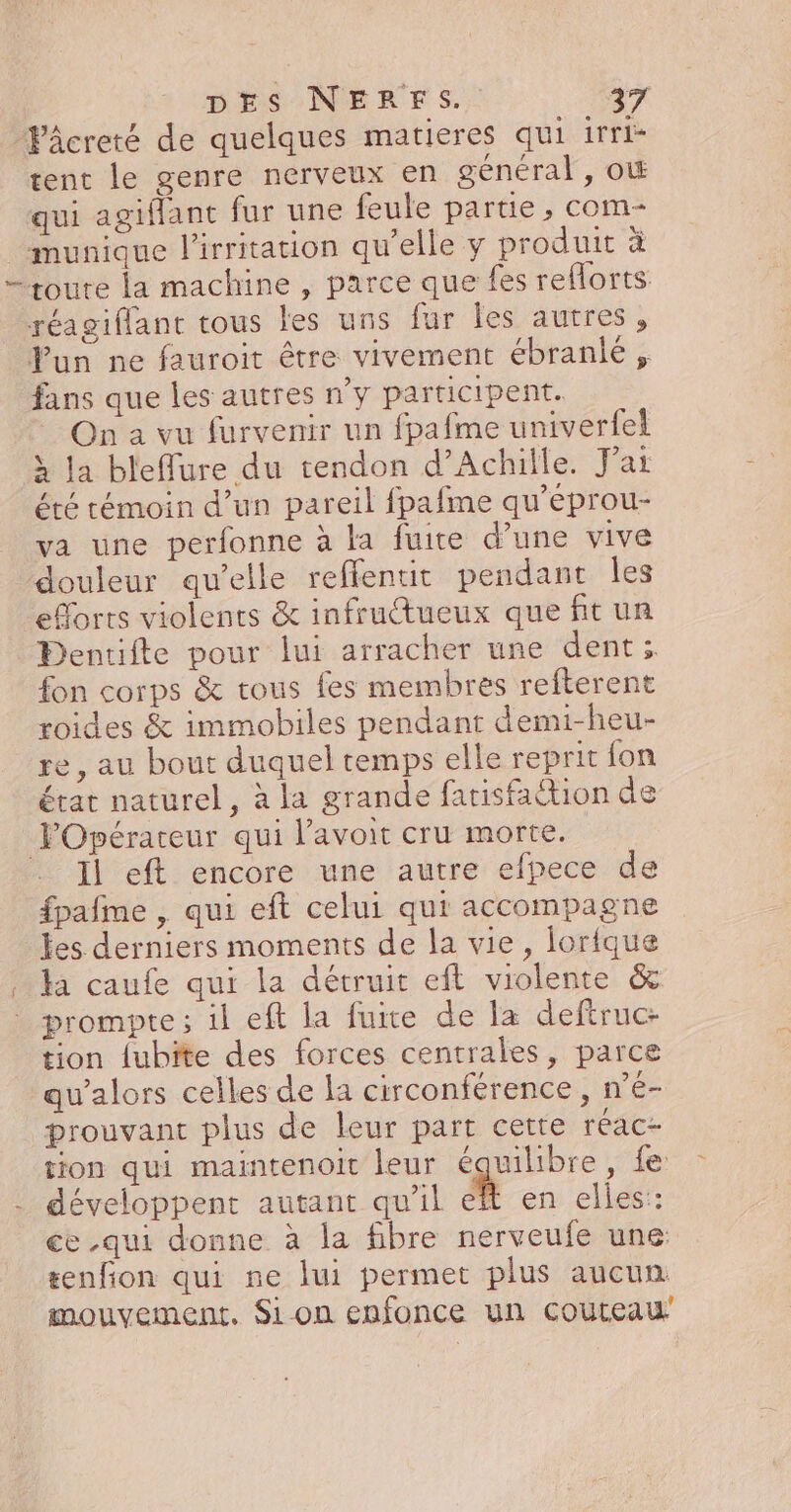 Pâcreté de quelques matieres qui irri- rent le genre nerveux en général, o&amp; qui agiflant fur une feule partie, com- munique l'irritation qu’elle y produit à —+toure La machine , parce que fes reflorts réagiffant tous les uns fur les autres, Fun ne fauroit être vivement ébranié , fans que les autres n’y participent. On à vu furvenir un fpafme univerfei » la bleffure du tendon d'Achille. J'ai été témoin d’un pareil fpafme qu’eprou- va une perfonne à la fuite d’une vive douleur qu’elle reffentit pendant les efforts violents &amp; infructueux que fit un Dentifte pour lui arracher une dent; fon corps &amp; tous fes membres refterent roides &amp; immobiles pendant demi-heu- re, au bout duquel temps elle reprit fon état naturel, à la grande farisfaction de Opérateur qui Pavoit cru morte. Il eft encore une autre efpece de fpafme , qui eft celui qui accompagne les derniers moments de la vie, lortque . Ja caufe qui la détruit eft violente &amp; prompte; il eft la fuite de la deftruc- tion lubite des forces centrales, parce qu’alors celles de la circonférence , n’é- prouvant plus de leur part cette réac- tion qui maintenoit leur équilibre, fe - développent autant qu'il ch en elles: ce qui donne à la fibre nerveufe une #enfion qui ne lui permet plus aucun mouvement. Sion enfonce un couteau