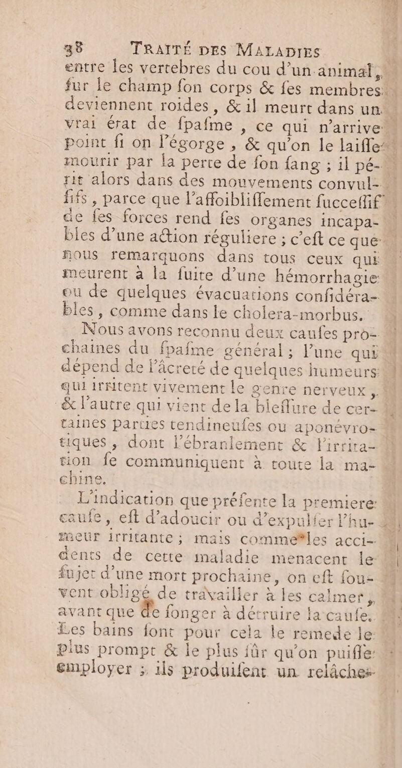 entre les vertebres du cou d’un animal! fur le champ fon corps & fes membres deviennent roides, &il meurt dans un. : vrai érat de fpafme , ce qui n'arrive point fi on légorge , & qu’on le laifle* mourir par la perte de fon {ang ; il pé- rit alors dans des mouvements convul- fifs , parce que l’affoibliffement fuccelfif de fes forces rend fes organes incapa- bles d’une ation réguliere ; c’eft ce quéil nous remarquons dans tous ceux qui meurent à la fuite d’une hémorrhagie ou de quelques évacuations confidéra- bles, comme dans le cholera-morbus. Nous avons reconnu deux caufes pro= chaines du fpafme général ; l’une qui dépend de lâcreré de quelques humeurs: À qui irNitent vivement le genre nerveux 4 & l’autre qui vient dela bieflure de cer- taines parties tendineufes ou aponévro= tiques , dont l’ébranlement & lirrira- M tion fe communiquent à route la ma- chine. L'indication que préfente la premiere: | caufe, eft d’adoucir ou d’expulfer l’hu- 44 eur irritante; mais commeñles acci- ï dents de cette maladie menacent le 1 fujet d’une mort prochaine, on cft fouz M vent obligé de travailler à les calmer ÿ avant que de fonger à détruire la caufe, Les bains font pour cela le remede le plus prompt & le plus für qu'on puifle: employer ; ils produifent un relâches-
