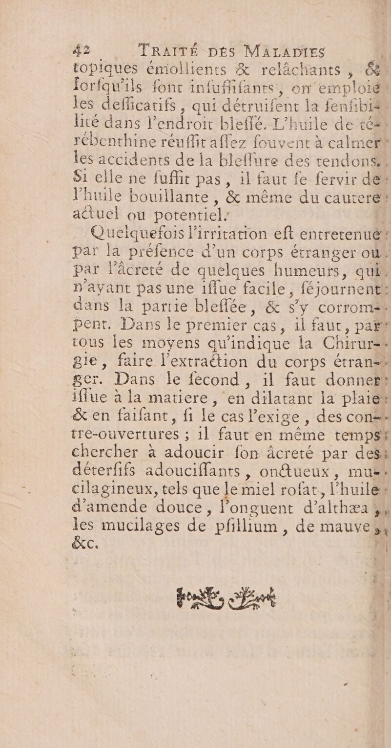 topiques émollients &amp; relâchiants , &amp; forfqu’ils fonc infuffifants, on emploiét les defficatifs , qui détruifent la fenfibi® lité dans lendroir bleffé. L'huile de té rébenthine réuffit affez fouvent à calmer® les accidents de la bieflure des tendons S1 elle ne fuflit pas, il faut fe fervir des l'huile bouillante , &amp; même du cauteret atuel ou potentiel: k Quelquefois lirritation eft entretenué* par la préfence d’un corps étranger où par l’âcreté de quelques humeurs, qui. n'ayant pas une iflue facile, féjournent: dans la parie blefflée, &amp; s’y corroms® pent. Dans le prémier cas, 1l faut, pañt tous les moyens qu'indique la Chirur-* gie, faire l’extraétion du corps étran®t ger. Dans le fecond, il faut donner iffue à la matiere , en dilatant la plaie &amp; en faifant, fi le cas l'exige , des con tre-ouvertures ; 1] faut en même tempsi chercher à adoucir fon âcreté par dess déterfifs adouciffants , ondtueux, muët cilagineux, tels que le miel rofat, l'huile“ d'amende douce, l’onguent d’aithæa 4 les mucilages de pfillium, de mauve, &amp;c. ra PR nt A