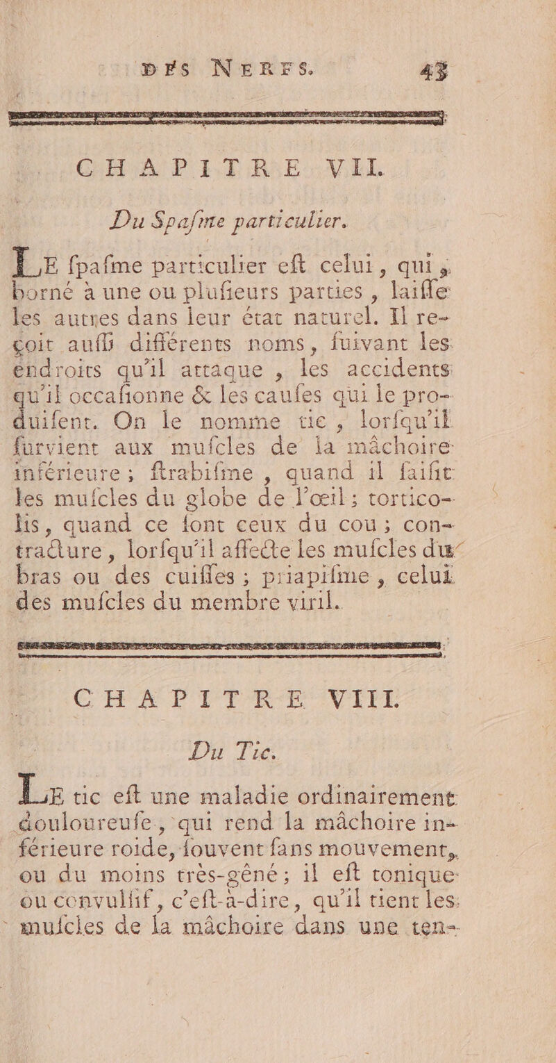 Du Spafrre particulier. LE fpafme particulier eft celui, qui, borné à une ou plufieurs parties , laifle les autres dans leur état naturel, Il re- çcoit aufl différents noms, fuivant les endroits qu'il attaque , les accidents quil occafionne & les caufes qui le pro- duifent. On le nomme tie , lorfqu'il furvient aux mufcles de ia mâchoire: inférieure ; ftrabifme , quand il faifit les mufcles du globe de l'œil; tortico- hs, quand ce {ont ceux du cou; con- tradture , lorfqu’il affecte Les mufcles dx” bras ou des cuifles ; priapifme , celui des mufcles du membre viril. Du Tire. Le tic eft une maladie ordinairement douloureufe, qui rend la mâchoire in- férieure roide, fouvent fans mouvement, ou du moins très-gêné; il eft tonique: ou convulif, c’eft-a-dire, qu'il tient les: * mujcies de la mâchoire dans une ten-