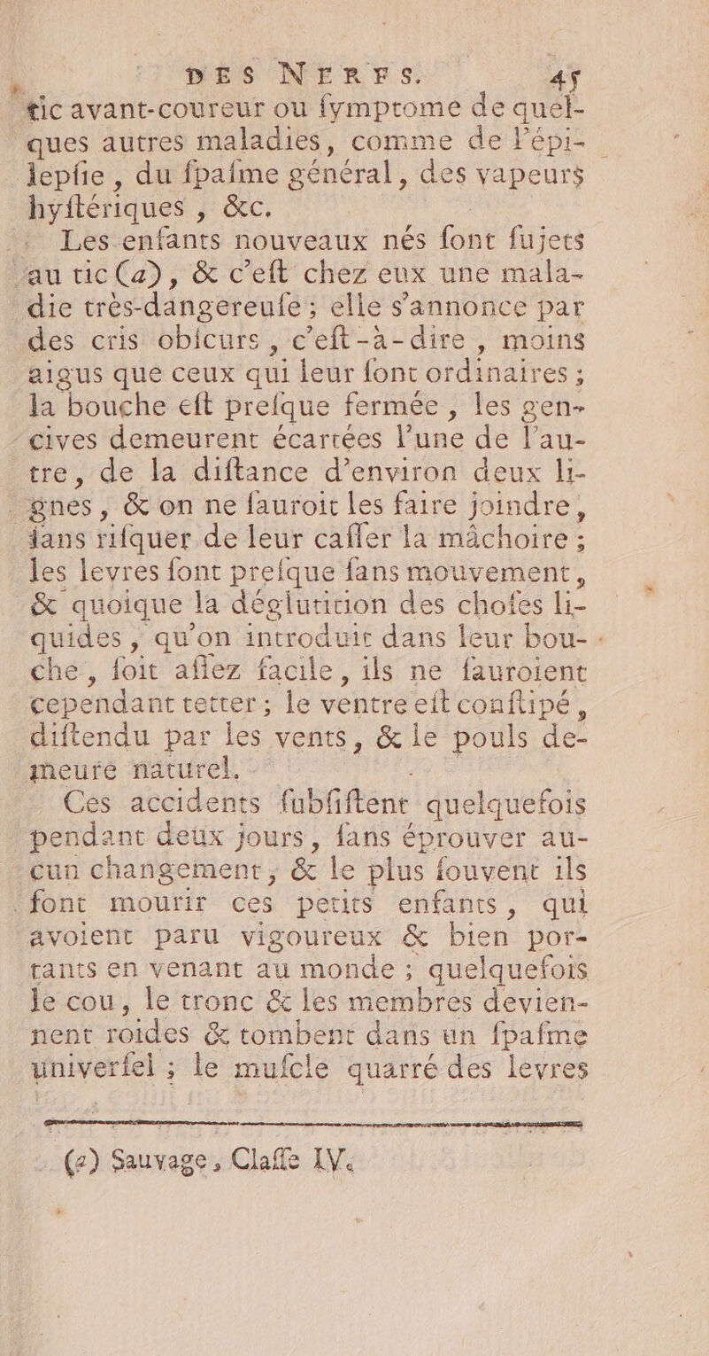 ticavant-coureur ou fymprome de quel- ques autres maladies, comme de Fépi- lepfe , du fpaîme général, des vapeurs hyftériques , &amp;C. tn és enfants nouveaux nés font fujets au tic (a), &amp; c’eft chez eux une mala.- die trés-dangereufe ; elle s'annonce par des cris obicurs, c’eft-à-dire, moins aigus que ceux qui leur font ordinaires : la bouche eft preique fermée , les gen- cives demeurent écartées l’une de Yan tre, de la diftance d’environ deux li- gnes , &amp; on ne fauroit les faire joindre, fans rifquer de leur caffer la mâchoire ; les levres font prefque fans mouvement, _&amp; quoique la déeluriiion des chofes Liz quides , qu'on introduit dans leur bou- : che, foit aflez facile , ils ne fauroient cependant etrer ; le ventre eit conftipé, difiendu par les vents, &amp; le pouls de. meure naturel. Ces accidents lubfftenc quelquefois pendant deux jours, fans é éprouver au- cun changement, &amp; le plus f iouvent ils font mourir ces petits enfants, qui avoient paru vigoureux &amp; bien por- tants en venant au monde ; quelquefois le cou, le tronc &amp; les membres devien- nent roides &amp; x: tombent dans un fpafme univerfel ; tee mufcle quarré des levres