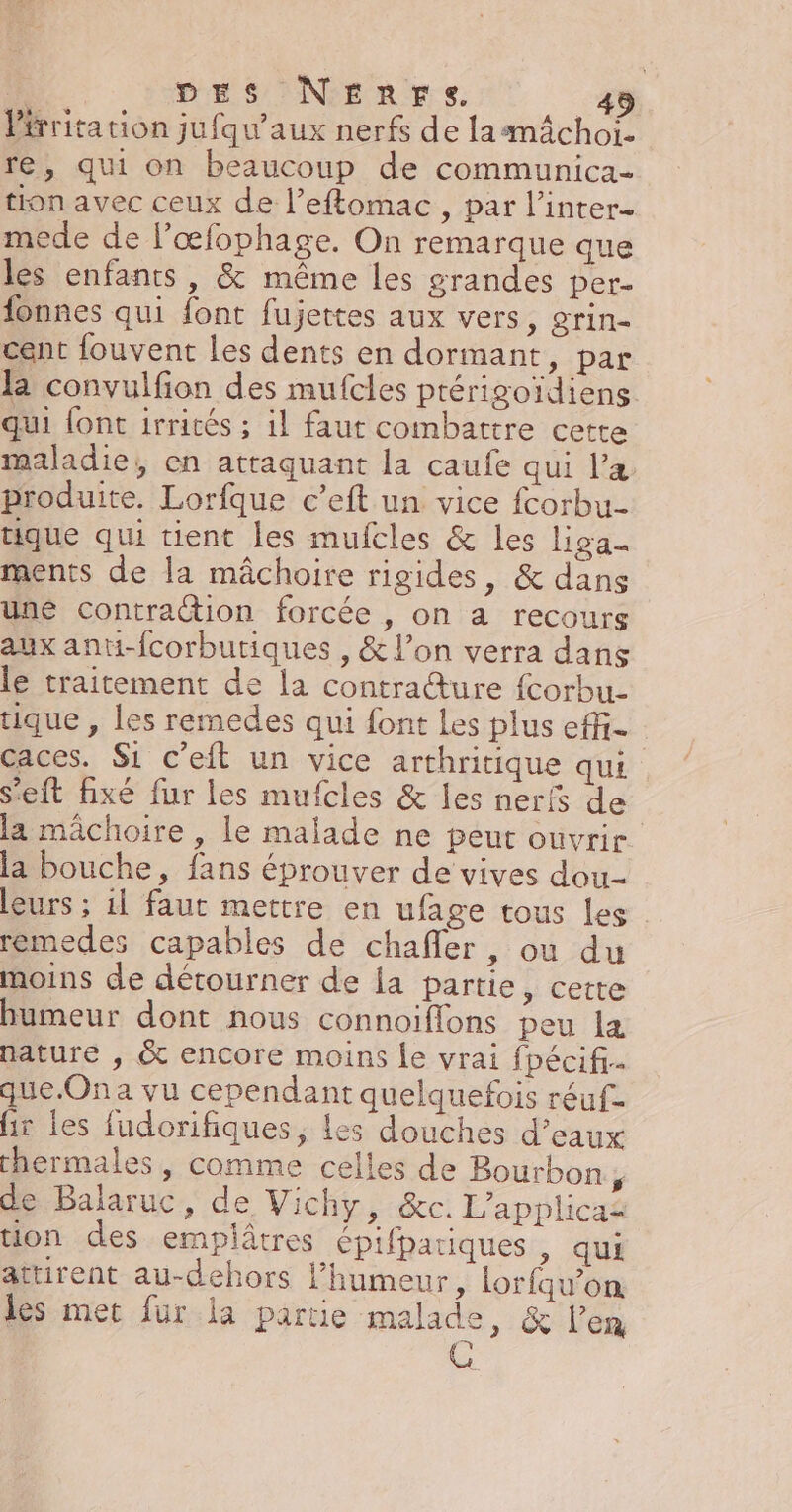 DES NEnrFs 45 Pérritation jufqu’aux nerfs de lamâchoi. re, qui on beaucoup de communica- tion avec ceux de l’eftomac , par l’inter- mede de l’œfophage. On remarque que les enfants, &amp; même les grandes per- fonnes qui font fujettes aux vers, grin- cent fouvent les dents en dormant, par la convulfion des mufcles ptérigoïdiens qui font irrités ; il faut combattre cette maladie, en attaquant la caufe qui l'a produite. Lorfque c’eft un vice fcorbu tique qui tient les mufcles &amp; les liga_ ments de la mâchoire rigides, &amp; dans une contraction forcée , on a recours aux anti-fcorbutiques , &amp; l’on verra dans le traitement de la contra@ture fcorbu- que , les remedes qui font Les plus effi- caces. Si c'eft un vice arthritique qui S'eft fixé fur les mufcles &amp; les nerfs de la mâchoire , le malade ne peut ouvrir la bouche, fans éprouver de vives dou leurs ; il faut mettre en ufage tous les remedes capables de chaffer, où du moins de détourner de la partie, cette Bumeur dont nous connoiflons peu la nature , &amp; encore moins le vrai fpécifi que.Ona vu cependant quelquefois réuf- ir les fudorifiques, les douches d'eaux thermales, comme celles de Bourbon 7 de Balaruc, de Vichy, &amp;c. L’applicas tion des empiâtres épifpariques ; qui attirent au-dehors l'humeur, lorfqu’on les met fur la partie malade, &amp; l'en G