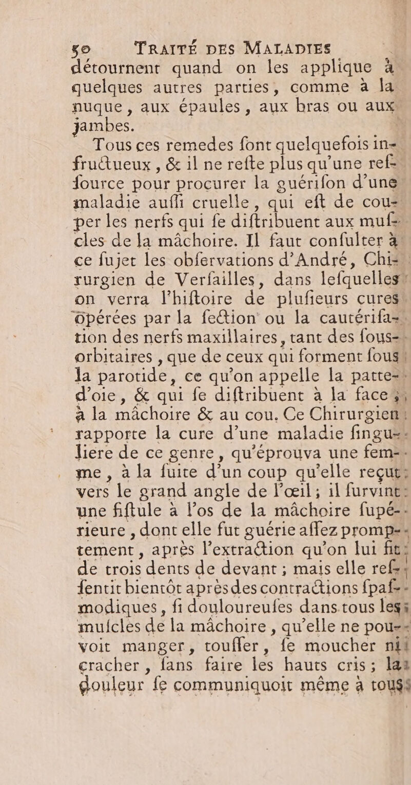 détournent quand on les applique à quelques autres parties, comme à Îa nuque , aux épaules, aux bras ou aux: jambes. 4 Tous ces remedes font quelquefois in=. frudtueux , &amp; il ne refte plus qu'une ref. fource pour procurer la guérifon d’une maladie aufli cruelle, qui eft de cou= per les nerfs qui fe diftribuent aux mufs cles de la mâchoire. Il faut confulter à: ce fujet les obfervations d'André, Chi: rurgien de Verfailles, dans lefquellesu on verra l'hiftoire de plufieurs cures! Opérées par la fection ou la cautérifa=, tion des nerfs maxillaires, tant des fous=s orbitaires , que de ceux qui forment fousu la parotide, ce qu'on appelle la patte=r d’oie, &amp; qui fe diftribuent à la faces à la mâchoire &amp; au cou. Ce Chirurgien, rapporte la cure d’une maladie fingu=# liere de ce genre, qu’éprouva une fem-=- me , à la fuite d’un coup qu'elle reçut: vers le grand angle de l'œil ; il furvint: une fiftule à l’os de la mâchoire fupé-- rieure , dont elle fut guérie affez promp== tement, après l'extraction qu’on lui fit: de trois dents de devant ; mais elle refs4 fentit bientôt aprèsdes contraétions fpaf=- modiques, fi douloureufes dans tous les&amp; mulfcles de la mâchoire , qu’elle ne pous=* voit manger, toufler, fe moucher nil cracher , fans faire les hauts cris; 142 gouleur fe communiquoit même à touss