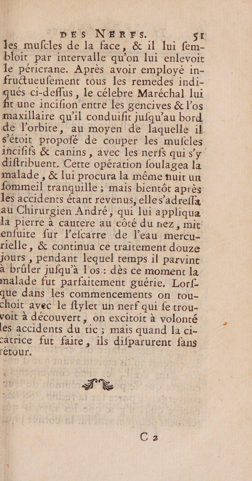 DES NERFS. sx Jes mufcles de la face, &amp; il lui fem- bloit par intervalle qu’on lui enlevoit le péricrane. Après avoir employé in- fruétueufement tous les remedes indi- qués ci-deffus , le célebre Maréchal lui fit une incifion entre les gencives &amp; l’os maxillaire qu'il conduifit jufqu’au bord. de l’orbite, au moyen de laquelle il s'étoit propofé de couper les mufcles ancififs &amp; canins , avec les nerfs qui s’y’ diftribuent, Cette opération foulagea la malade , &amp; lui procura la même fuit un fommeil tranquille ; mais bientôt après les accidents étant revenus, elles’adreffx au Chirurgien André, qui lui appliqua la pierre à cantere au côté du nez, mit enfuite fur l’efcarre de l’eau mercu- rielle, &amp; continua ce traitement douze jours , pendant lequel temps il parvint à brüler jufqu’à l'os : dès ce moment la malade fut parfaitement guérie, Lorf que dans les commencements on tou- choit avec le ftyler un nerf qui fe trou- voit à découvert, on excitoit à volonté és accidents du tic; mais quand la ci- atrice fut faite, ils difparurent fans Fétour. | me