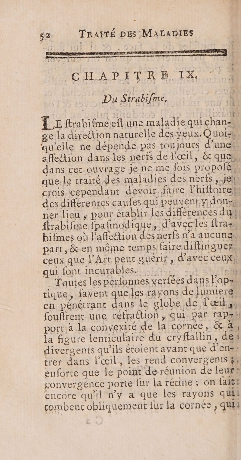 LE ftrabifimeeft une maladie quichan ge la direction naturelle des yeux. Quoi qu’elle ne dépende pas toujours d’une affection dans les nerfs de l'œil , &amp; que dans cet ouvrage je ne me fois propolé,. que.le traité des maladies des neris, je* crois cependant devoir. faire lhiftoireM des différentes caufes qui peuvent y. dons ner lieu , pour établir les différences du ftrabifine fpafmodique, d’avecles ftraz | bifmes où l'affection des nerfs n’a aucunes part, &amp;.en même remps aire diftinguer. ceux que l'Art peut guérir, d'avec ceux! qui font incurables. ;: ee VERS Toutes les perfonnes verfées dans lopss tique, favent que.les rayons de Jumierg, en pénétrant dans le globe, de l'œil à fouflrent une réfraction , qui, par rapah porta la convexité de la cornée, &amp; à la figure lenticulaire du cryftailin, de divergents qu’ils étoient avant que d’ensi trer dans l'œil, les rend convergents 3 enforte que le point deréunion de leur® convergence porte fur la rétine; on lait! encore qu'il ny a que les rayons quil fombent obliquement fur la cornée, qui! Le.