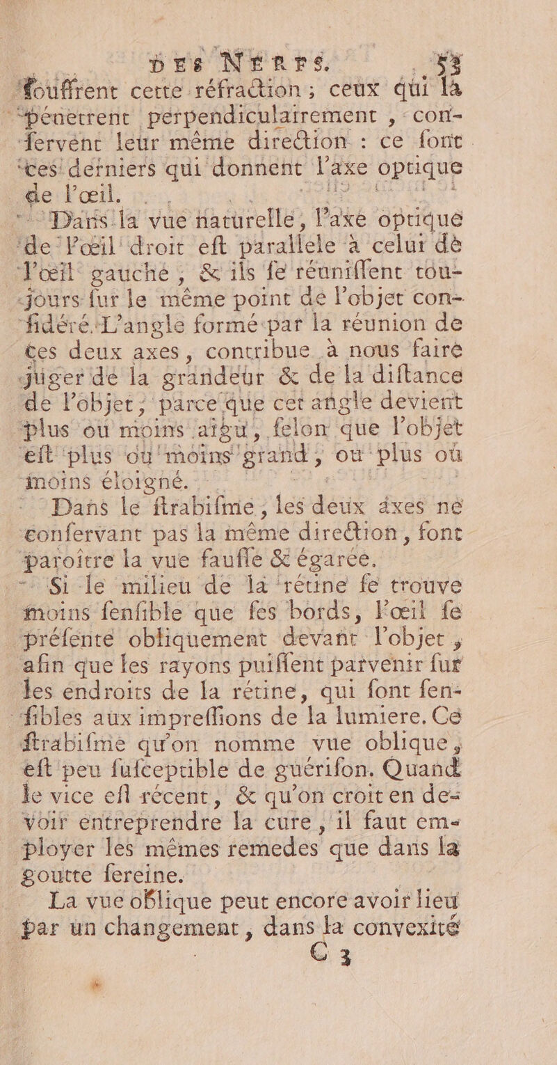 Drs NÉrpre 3 MHouffrent cette réfraction; ceux qui là ‘pénetrent perpendiculairement , CON - ervéne leur même direion : ce font. ‘ces! derniers qui donnent l'axe optique ePoeit, 5 Dars la vue haturellé, lake optique ‘de Pœil' droit eft parallele à celur dè Pœïl gauche, & ils fe réuniflent tou- jours fur le même point de l’objet con=- fidéré L’angle formé:par la réunion de Ces deux axes, contribue à nous fairé juger de la grindébr & de la diftance de l’objet, parce Que cet angle devient bDlus ou MONTS aigu, felon que l’objet eit plus oÿ'moins grand, ON plus où moins éloigné. Dans le frabifie, les dés dxes né Æonfervant pas la même direction , font paroitre la vue faufle & égarce. Si le milieu de là ‘rétine fe trouve moins fenfible que fes bords, l'œil fe préfenteé obliquement devant l'objet ; afin que les rayons puifent parvenir fur les endroits de la rétine, qui font fen- -fibles aux impreffions de la lumiere. Ce ftrabifme qu'on nomme vue oblique, eft peu fufceptible de guérifon, Quand le vice efl récent, & qu'on croit en de= voir entreprendre la cure , 1l faut em- ployer les mêmes remedes que dans la goutte fereine. La vue oblique peut encore avoir lieu par un chApÉCrReRt, ue cOnvexité 3