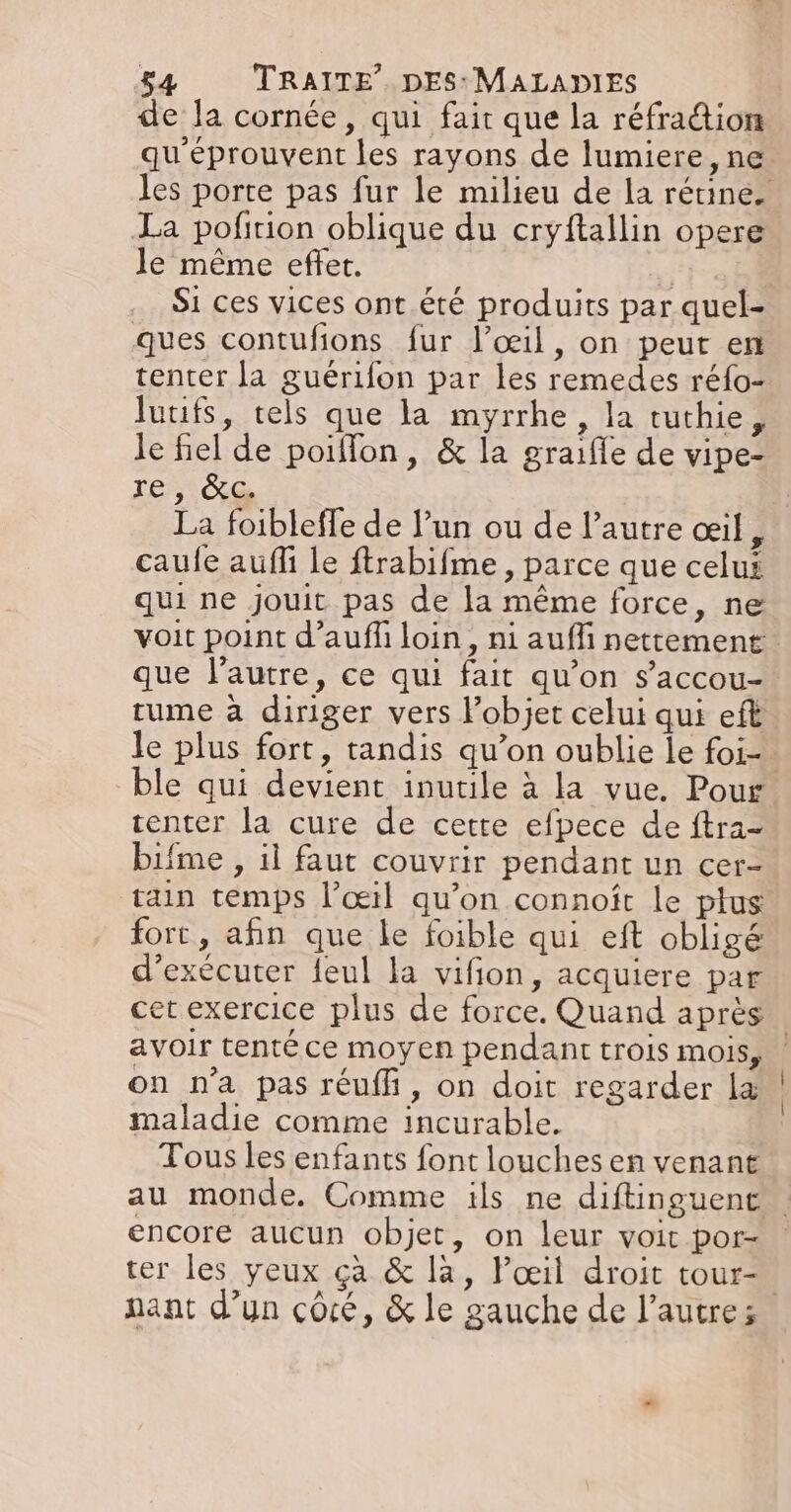 de la cornée, qui fair que la réfraétion qu éprouvent les rayons de lumiere, ne les porte pas fur le milieu de la rétine, La pofirion oblique du cryftallin opere le même effet. | Si ces vices ont été produits par quel- ques contufions {ur l’œil, on peut en tenter la guérifon par les remedes réfo- Juifs, tels que la myrrhe, la tuthie, le fiel de poiffon, &amp; la graifle de vipe- IE, Ge caule auffi le ftrabifme , parce que celui qui ne jouit pas de la même force, ne voit point d’auffi loin, ni aufli nettement que l’autre, ce qui fait qu’on s’accou- tume à diriger vers l’objet celui qui eft ble qui devient inutile à la vue. Pour tenter la cure de cette efpece de ftra- bifme , il faut couvrir pendant un cer- - Je de &gt; 2 tain temps l’œil qu’on connoît le plus fort, afin que le foible qui eft obligé d'exécuter feul la vifion, acquiere par cet exercice plus de force. Quand après on n'a pas réufh, on doit regarder la maladie comme incurable. Tous les enfants font louches en venant au monde. Comme ïls ne diftinguent encore aucun objet, on leur voit por- ter les yeux ça &amp; la, l'œil droit tour-