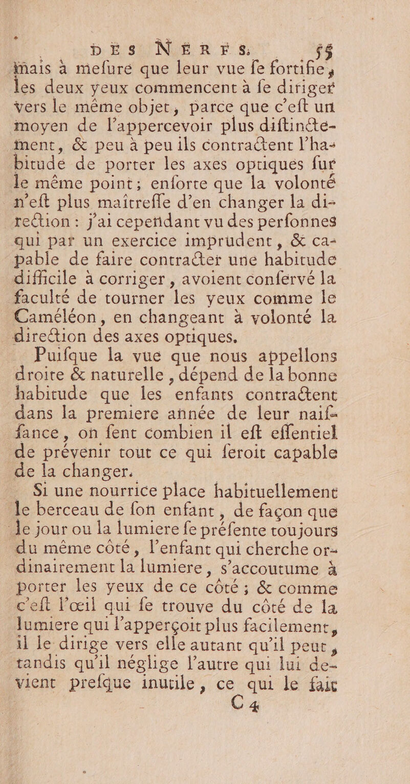 | bEs N£rrs $ mais à mefure que leur vue fe fortifie les deux yeux commencent à fe diriger vers le même objet, parce que c’eft un moyen de l’appercevoir plus diftinte- ment, &amp; peu à peu ils contractent l’ha: bitudé de porter les axes optiques fur le même point; enforte que la volonté n’eft plus maîtreffe d’en changer la di- reion : j'ai cepeñidant vu des perfonnes qui par un exercice imprudent, &amp; ca- pable de faire contrater une habitude difficile à corriger , avoient confervé la faculté de tourner les yeux comme le Caméléon, en changeant à volonté la direction des axes optiques, Puifque la vue que nous appellons droite &amp; naturelle , dépend de la bonne habitude que les enfants contraétent dans la premiere année de leur naïf fance, on fent combien il eft effentiel de prévenir tout ce qui feroit capable Be la chinger, -_ Si une nourrice place habituellement le berceau de fon enfant, de façon que Je jour ou la lumiere fe préfente toujours du même coté, l'enfant qui cherche or- dinairement la lumiere, s’accoutume à porter les yeux de ce côté ; &amp; comme ’eft l'œil qui fe trouve du côté de la lumiere qui l'apperçoit plus facilement, il le dirige vers elle autant qu’il peue, tandis qu'il néglige l’autre qui lui de- vient prefque inutile, de qui le fait 4