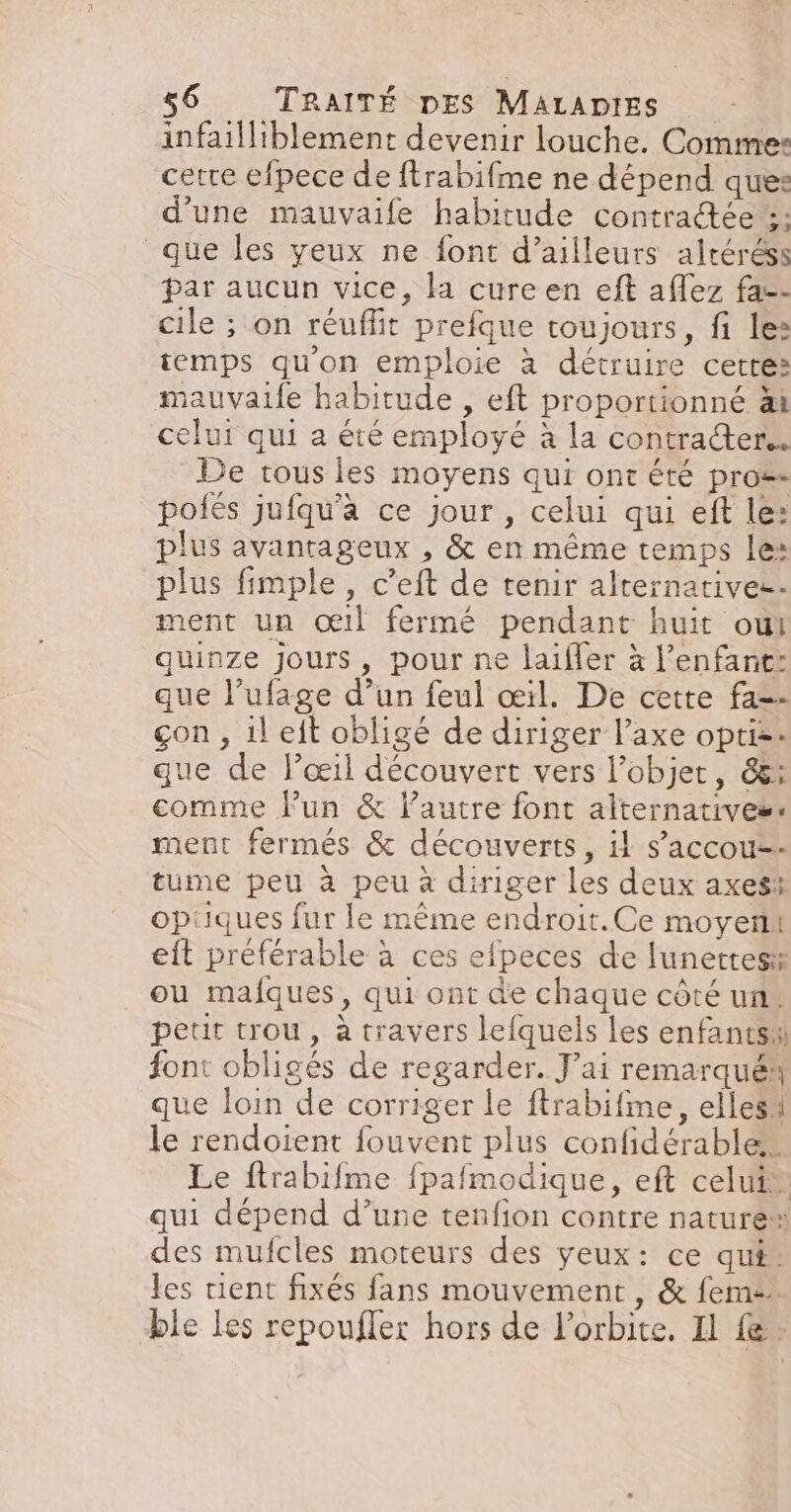 infailliblement devenir louche. Comme: cetre efpece de ftrabifme ne dépend ques: d'une mauvaife habitude contradée :; que les yeux ne font d’ailleurs alréréss par aucun vice, la cure en eft aflez fa-- cile ; on réuffit prefque toujours, fi lez temps qu'on emploie à détruire cetres mauvaife habitude , eft proportionné àt celui qui a été employé à la contracter. De tous les moyens qui ont été pro- polés jufqu'a ce jour , celui qui eft le: plus avantageux , &amp; en même temps le: plus fimple , c’eft de tenir alternatives ment un œil fermé pendant huit oui quinze jours, pour ne laiffer à l'enfant: que l’ufage d’un feul œil. De cette fa=- çon , il eit obligé de diriger l’axe opti=: que de l’œil découvert vers l’objet, és: comme lun &amp; lautre font alternatives: ment fermés &amp; découverts, il s’'accou-- tume peu à peu à diriger les deux axes opiiques fur le même endroit.Ce moyen eft préférable à ces efpeces de lunettes ou mafques, qui ont de chaque côté un. peur trou, à travers lefquels les enfants font obligés de regarder. J'ai remarqué que loin de corriger le ftrabifme, elles le rendoient fouvent plus confidérable Le ftrabifme fpafmodique, eft celui” qui dépend d’une tenfion contre nature des mufcles moteurs des yeux: ce qu#: les rient fixés fans mouvement, &amp; fem: ble Les repoufler hors de l'orbite. Il fe