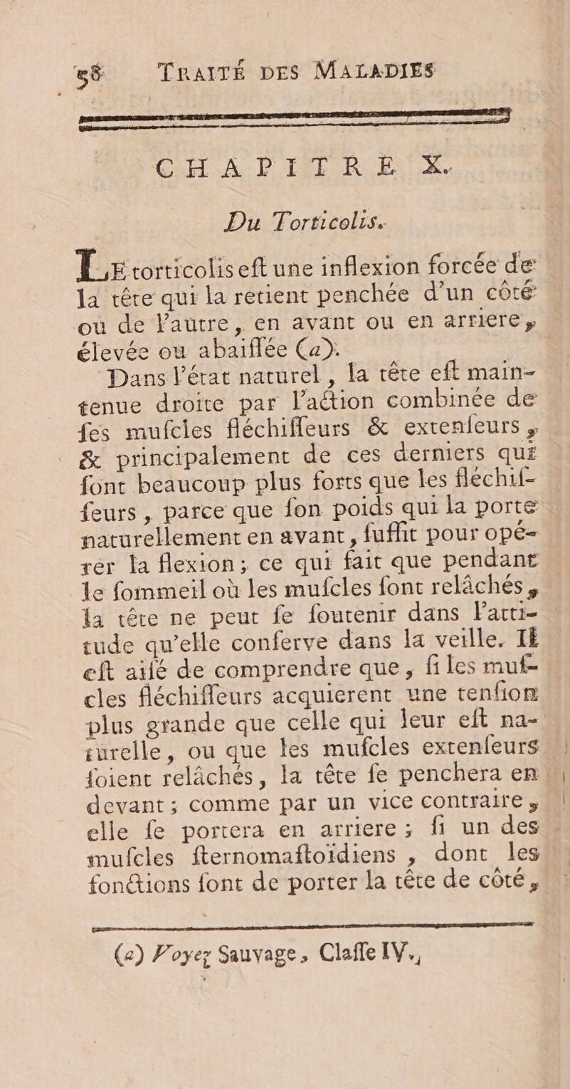 CHAPITRE X. Du Torticolis. TL rcorticoliseft une inflexion forcée de: la tête qui la retient penchée d’un côté ou de l'autre, en avant ou en arriere, élevée où abaiflée Ca). Dans l’état naturel, la tête eft main- tenue droite par l’aétion combinée de fes mufcies fléchifleurs &amp; extenieurs; &amp; principalement de ces derniers qui font beaucoup plus forts que les flechif- feurs , parce que fon poids qui la porte naturellement en avant, fuffit pour opé- rer la flexion; ce qui fait que pendant : le fommeil où les mufcles font relâchés, la tête ne peut fe foutenir dans Pacti- tude qu’elle conferve dans la veille. TE eft ailé de comprendre que, files muf- cles fléchiffleurs acquierent une tenfom plus grande que celle qui leur eit na- surelle, ou que les mufcles extenfeurs foient relâchés, la rête fe penchera en devant ; comme par un vice contraire, elle £e portera en arriere; fi un des mufcles fternomañftoïdiens , dont les fonctions font de porter la tête de côté, D EN SPAM