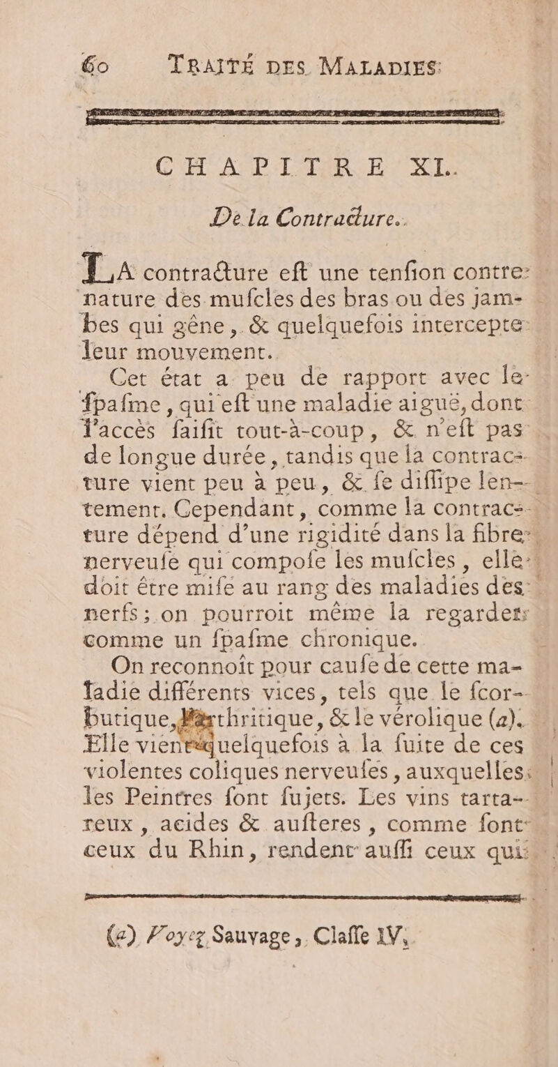 De la Contracture.. La contrature eft une tenfion contre: ‘nature des mufcles des bras ou des jam- bes qui gêne ,. &amp; quelquefois intercepte: leur mouvement. Cet état a peu de rapport avec Île: fpafime , qui eft une maladie aiguë, dont. d'accès faifit cout-à-coup, &amp; n'eft pas de longue durée, tandis que la contrac: ture vient peu à peu, &amp; fe diflipe len-. tement. Cependant, comme la contrac:… ture dépend d’une rigidité dans la fibre nerveule qui compole les mufcles , elle doit être mife au rang des maladies des. nerfs; on pourroit même la regarder comme un fpafme chronique. On reconnoît pour caufe de cette ma- fadie différents vices, tels que le fcor- butique P#rhritique, &amp; le vérolique (a). Elle vientquelquefois à la fuite de ces violentes coliques nerveules , auxquelles: les Peintres font fujets. Les vins tarta-- reux , acides &amp; aufteres , comme font: ceux du Rhin, rendent auffi ceux qui.