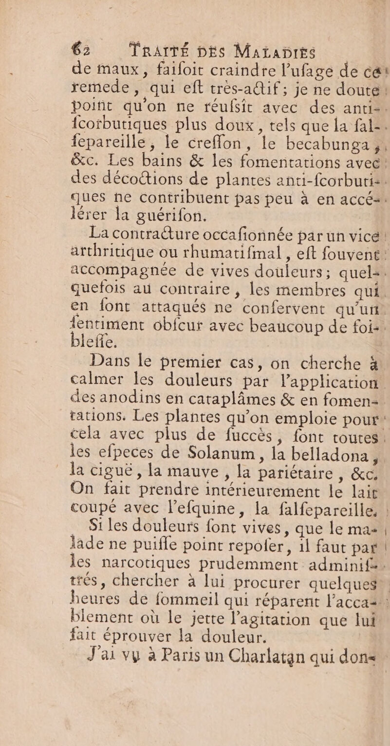 remede, qui eft très-a@tif ; je ne doute fepareille, le creflon, le becabunga ,; } lérer la guérifon. La contraëture occafionnée par un vicé blefle. Dans le premier cas, on cherche à calmer les douleurs par l’application les efpeces de Solanum, la belladona, la ciguë, la mauve , la pariétaire, &amp;c On fait prendre intérieurement le lait Si les douleurs font vives, que le ma- lade ne puiffe point repoler, il faut par trés, chercher à lui procurer quelques blement où le jette l'agitation que lui fait éprouver la douleur.