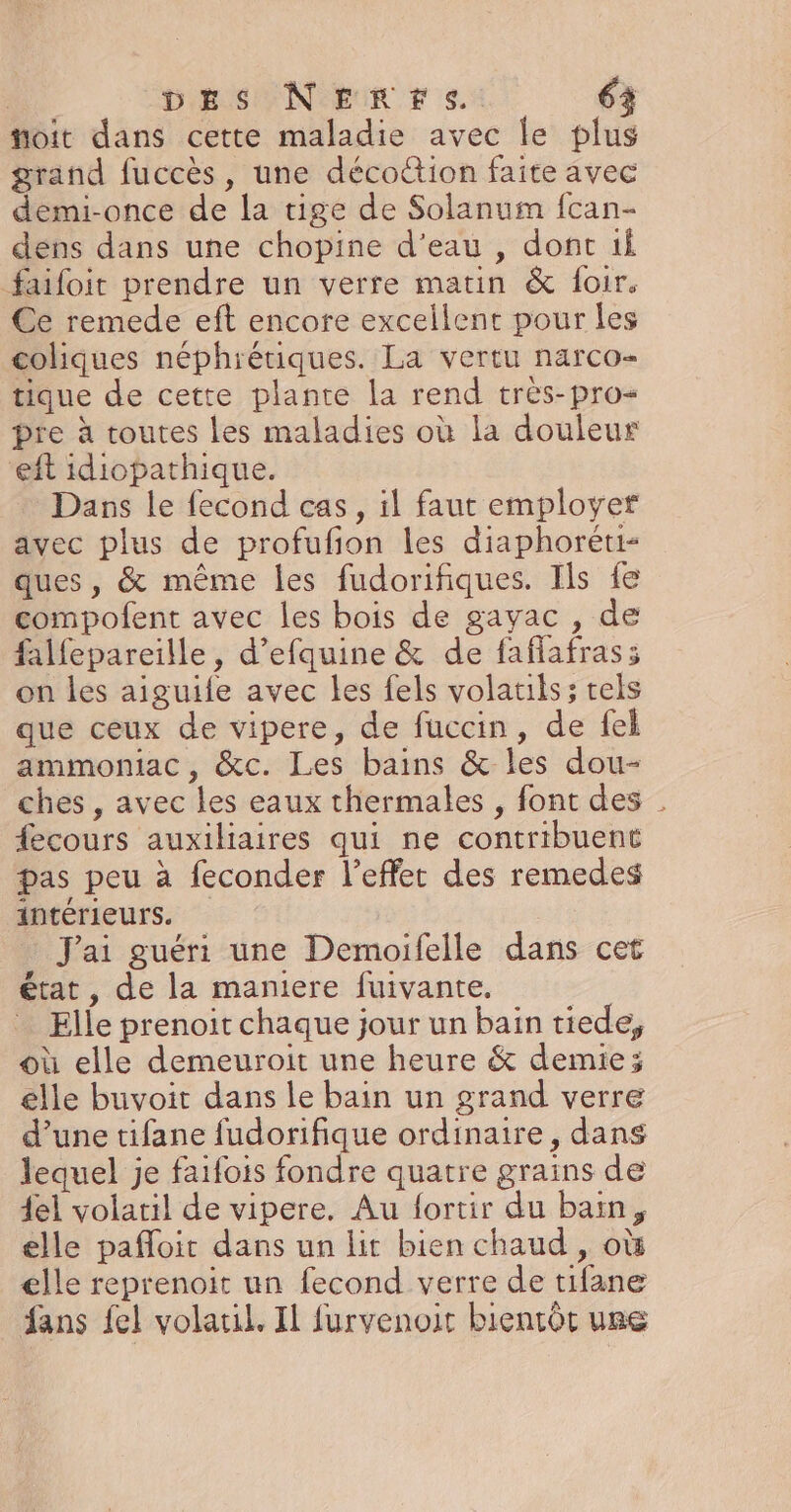 “oit dans cette maladie avec le plus grand fuccès, une décottion faite avec demi-once de la tige de Solanum fcan- dens dans une chopine d’eau , dont ti faifoit prendre un verre matin &amp; foir. Ce remede eft encore excellent pour les coliques néphrétiques. La vertu narco- tique de cette plante la rend très-pro- pre à toutes les maladies où la douleur eft idiopathique. Dans le fecond cas, il faut employer avec plus de profufion les diaphoreti- ques, &amp; même les fudorifiques. Ils fe compofent avec les bois de gavac , de falfepareille, d’efquine &amp; de faflafras; on les aiguife avec les fels volatils ; tels que ceux de vipere, de fuccin, de fel ammoniac, &amp;c. Les bains &amp; les dou- ches , avec les eaux thermales , font des . {ecours auxiliaires qui ne contribuent pas peu à feconder l'effet des remedes intérieurs. | J'ai guéri une Demoifelle dans cet état, de la maniere fuivante. Elle prenoit chaque jour un bain tiede, où elle demeuroit une heure &amp; demie; elle buvoit dans le bain un grand verre d’une tifane fudorifique ordinaire, dans lequel je faifois fondre quatre grains de {el volaril de vipere. Au fortir du bain, elle pafloic dans un lit bien chaud , où elle reprenoit un fecond verre de tifane fans fel volatil. Il furvenoit bientôt use