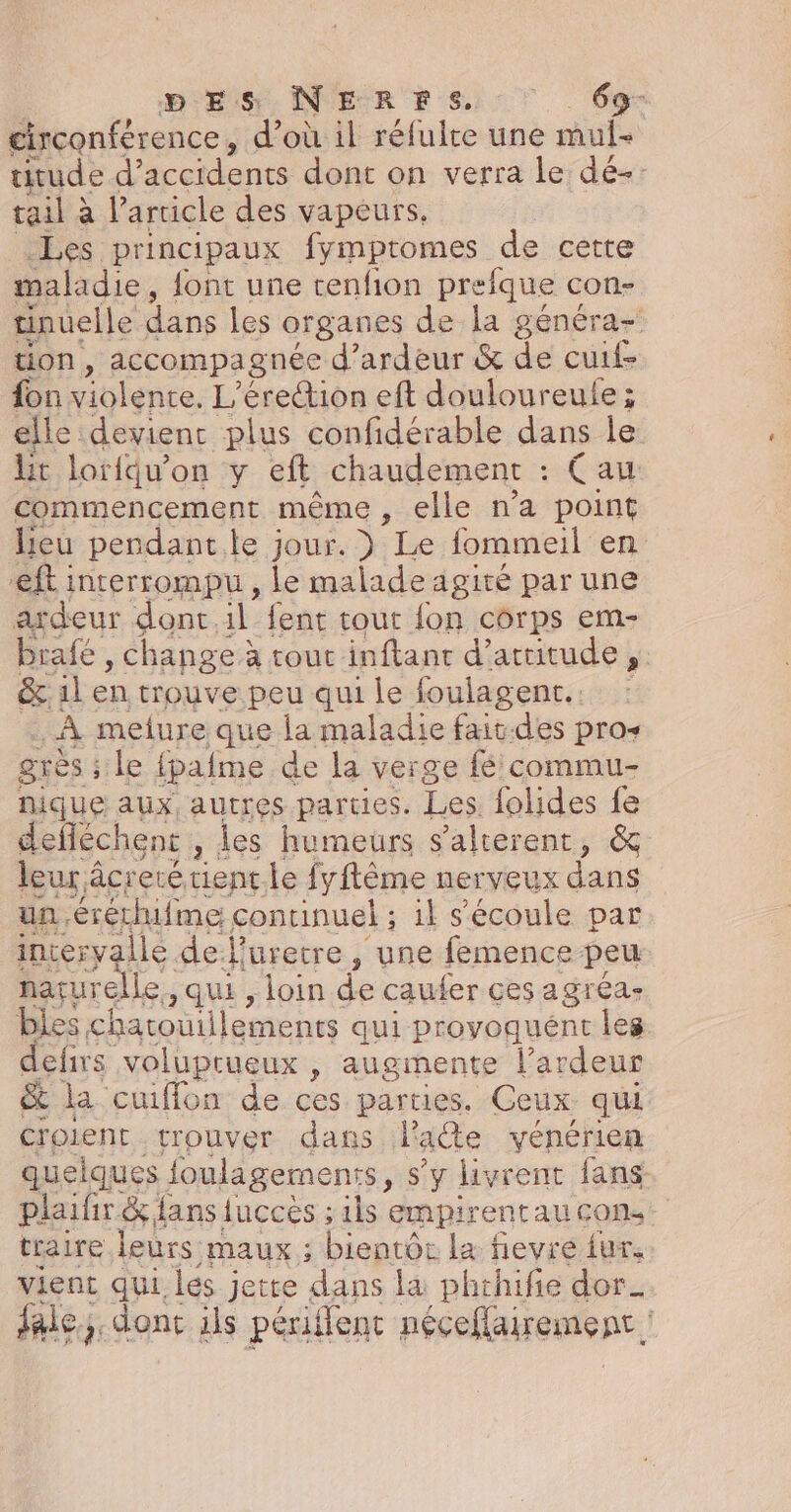 DES NERFS. \. . gr circonférence, d’où il réfulte une mul- titude d’ accidents dont on verra le dé-. tail à l'article des vapeurs. Les principaux fymptomes de cette maladie, font une renfion preique con- tinuelle dans les organes de la généra- tion, accompagnée d’ardeur &amp; de cuite fon violénre. L’érection eft douloureule ; elle devient plus confidérable dans le lit lorfqu’on y eft chaudement (au commencement même, elle n’a point lieu pendant.le jour. ) Le fommeil en eft interrompu, le malade agité par une axdeur donc.1l fent tout {on corps em- brafé , Change à tout inftanc d'ataitude,. &amp;.1l en trouve peu qui le foulagent.. : À melure que la maladie fait-des pros grésiile fpafme de la verge fé commu nique aux, autres parties. Les folides fe defféchenc , des humeurs s'alterent, &amp; leur à âcreté tient.le fyftême nerveux dans un .éréthifme continuel ; ; 1} s'écoule par incervalle de l’uretre , une femence peu naçurelle ,qui , loin de caufer çes agréa- bles charouillements qui provoquént les defirs voluprueux , augmente l’ardeur &amp; la cuiflon de ces parties. Ceux qui Croient trouver dans l'acte vénérien quelques {foulagernents, s’y livrent fans plaifir &amp; fans fuccès ; ils empirentau cons traire leurs maux ; bientôe la fievre fur. vient qui les j jette ‘dans la phthifie dor_ fale;. donc ils péri flent néceflairement :